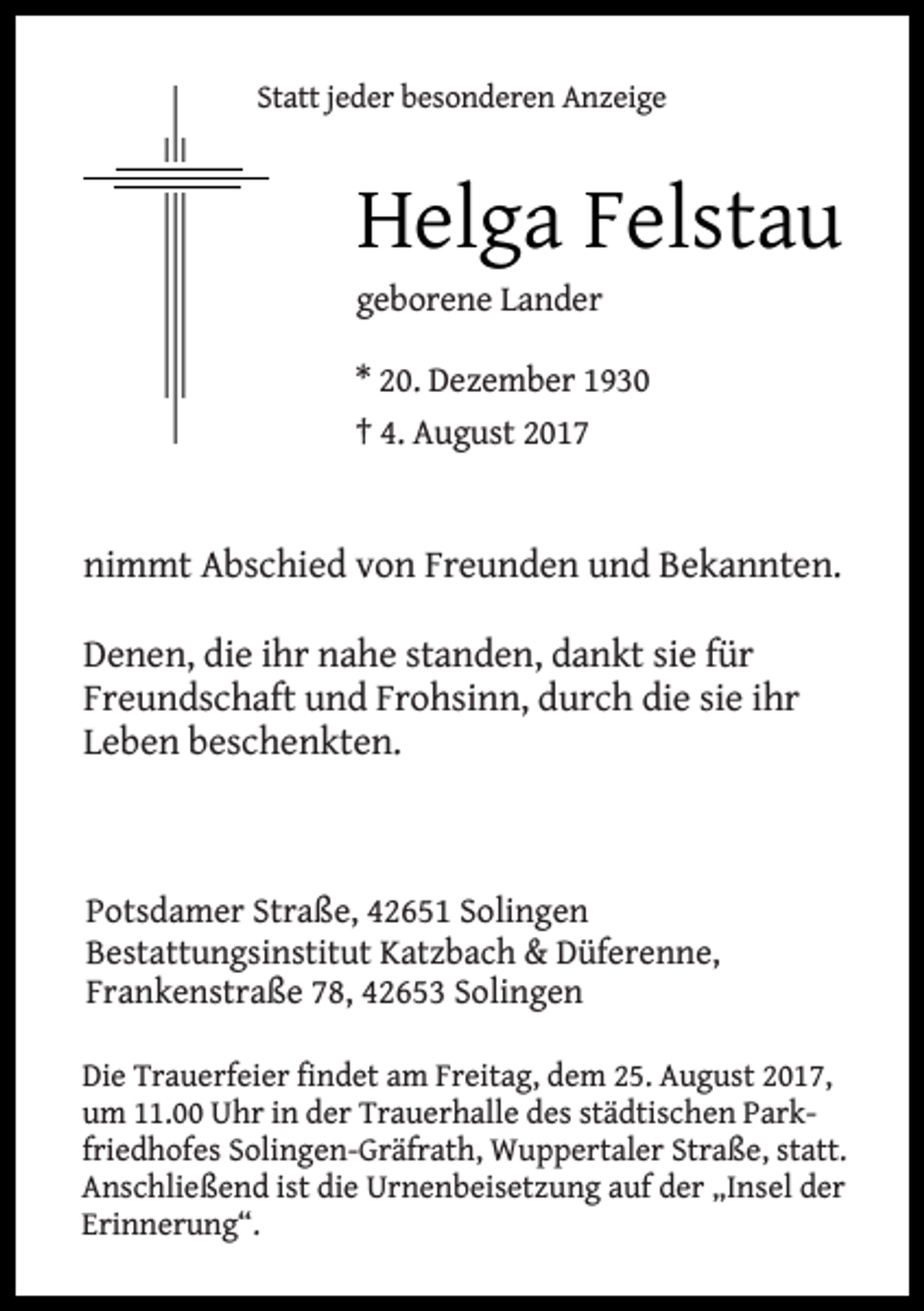 <p>Statt jeder besonderen Anzeige</p><p>Helga Felstau</p><p>geborene Lander</p><p>* 20. Dezember 1930<br />† 4. August 2017</p><p>nimmt Abschied von Freunden und Bekannten.<br />Denen, die ihr nahe standen, dankt sie für<br />Freundschaft und Frohsinn, durch die sie ihr<br />Leben beschenkten.</p><p>Potsdamer Straße, 42651 Solingen<br />Bestattungsinstitut Katzbach &amp; Düferenne,<br />Frankenstraße 78, 42653 Solingen<br />Die Trauerfeier findet am Freitag, dem 25. August 2017,<br />um 11.00 Uhr in der Trauerhalle des städtischen Parkfriedhofes Solingen-Gräfrath, Wuppertaler Straße, statt.<br />Anschließend ist die Urnenbeisetzung auf der „Insel der<br />Erinnerung“.</p>