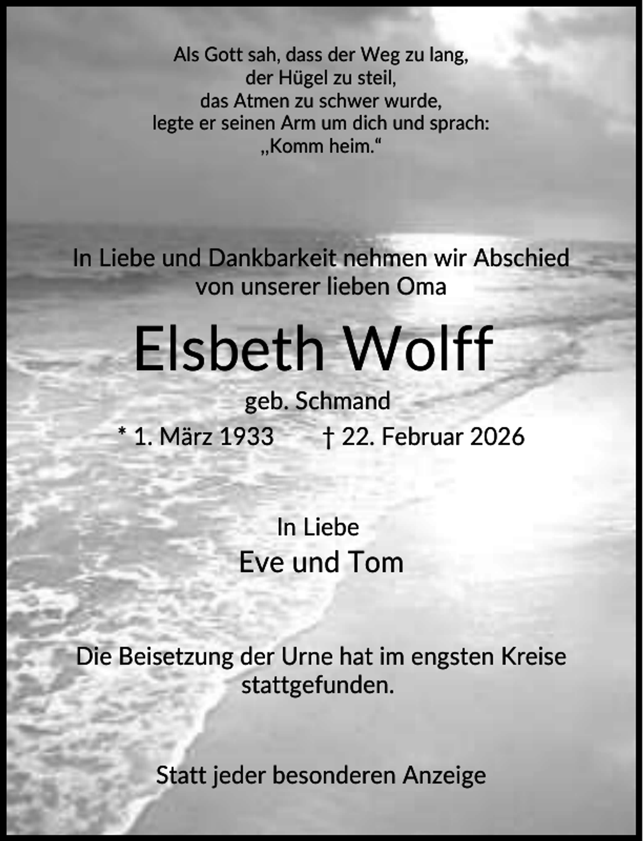 <p>Als Gott sah, dass der Weg zu lang,<br />der Hügel zu steil,<br />das Atmen zu schwer wurde,<br />legte er seinen Arm um dich und sprach:<br />,,Komm heim.“</p><p>In Liebe und Dankbarkeit nehmen wir Abschied<br />von unserer lieben Oma</p><p>Elsbeth Wolff<br />geb. Schmand<br />* 1. März 1933<br />† 22. Februar 2026</p><p>In Liebe</p><p>Eve und Tom<br />Die Beisetzung der Urne hat im engsten Kreise<br />stattgefunden.</p><p>Statt jeder besonderen Anzeige</p>