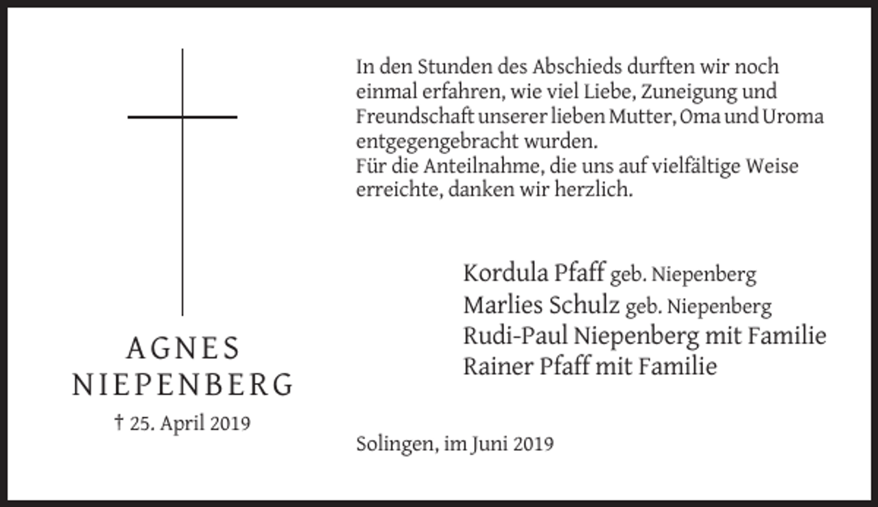 <p>In den Stunden des Abschieds durften wir noch<br />einmal erfahren, wie viel Liebe, Zuneigung und<br />Freundschaft unserer lieben Mutter, Oma und Uroma<br />entgegengebracht wurden.<br />Für die Anteilnahme, die uns auf vielfältige Weise<br />erreichte, danken wir herzlich.</p><p>AGNES<br />NIEPENBERG</p><p>Kordula Pfaff geb. Niepenberg<br />Marlies Schulz geb. Niepenberg<br />Rudi-Paul Niepenberg mit Familie<br />Rainer Pfaff mit Familie</p><p>† 25. April 2019<br />Solingen, im Juni 2019</p>