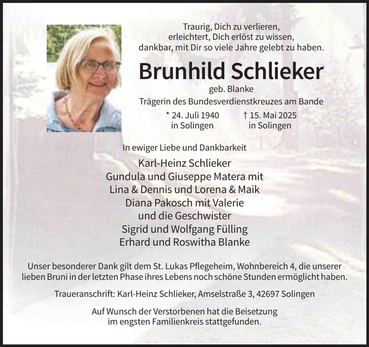 <p>Traurig, Dich zu verlieren,<br />erleichtert, Dich erlöst zu wissen,<br />dankbar, mit Dir so viele Jahre gelebt zu haben.</p><p>Brunhild Schlieker<br />geb. Blanke<br />Trägerin des Bundesverdienstkreuzes am Bande<br />* 24. Juli 1940<br />† 15. Mai 2025<br />in Solingen<br />in Solingen<br />In ewiger Liebe und Dankbarkeit</p><p>Karl-Heinz Schlieker<br />Gundula und Giuseppe Matera mit<br />Lina &amp; Dennis und Lorena &amp; Maik<br />Diana Pakosch mit Valerie<br />und die Geschwister<br />Sigrid und Wolfgang Fülling<br />Erhard und Roswitha Blanke<br />Unser besonderer Dank gilt dem St. Lukas Pflegeheim, Wohnbereich 4, die unserer<br />lieben Bruni in der letzten Phase ihres Lebens noch schöne Stunden ermöglicht haben.<br />Traueranschrift: Karl-Heinz Schlieker, Amselstraße 3, 42697 Solingen<br />Auf Wunsch der Verstorbenen hat die Beisetzung<br />im engsten Familienkreis stattgefunden.</p>