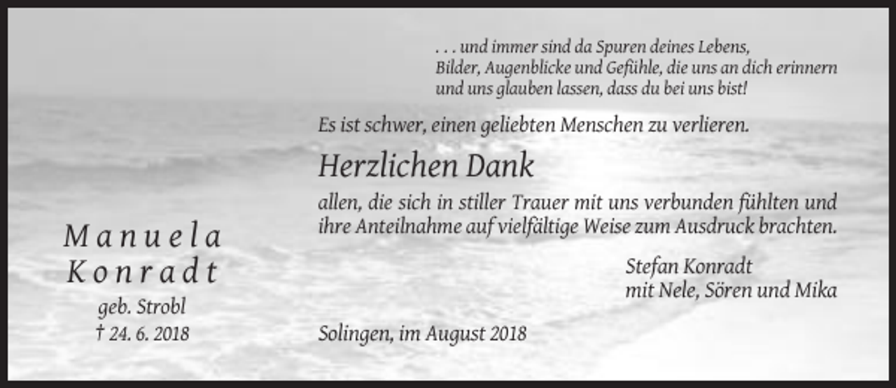 <p>. . . und immer sind da Spuren deines Lebens,<br />Bilder, Augenblicke und Gefühle, die uns an dich erinnern<br />und uns glauben lassen, dass du bei uns bist!</p><p>Es ist schwer, einen geliebten Menschen zu verlieren.</p><p>Herzlichen Dank<br />allen, die sich in stiller Trauer mit uns verbunden fühlten und<br />ihre Anteilnahme auf vielfältige Weise zum Ausdruck brachten.</p><p>Manuela<br />Konradt<br />geb. Strobl<br />† 24. 6. 2018</p><p>Stefan Konradt<br />mit Nele, Sören und Mika<br />Solingen, im August 2018</p>