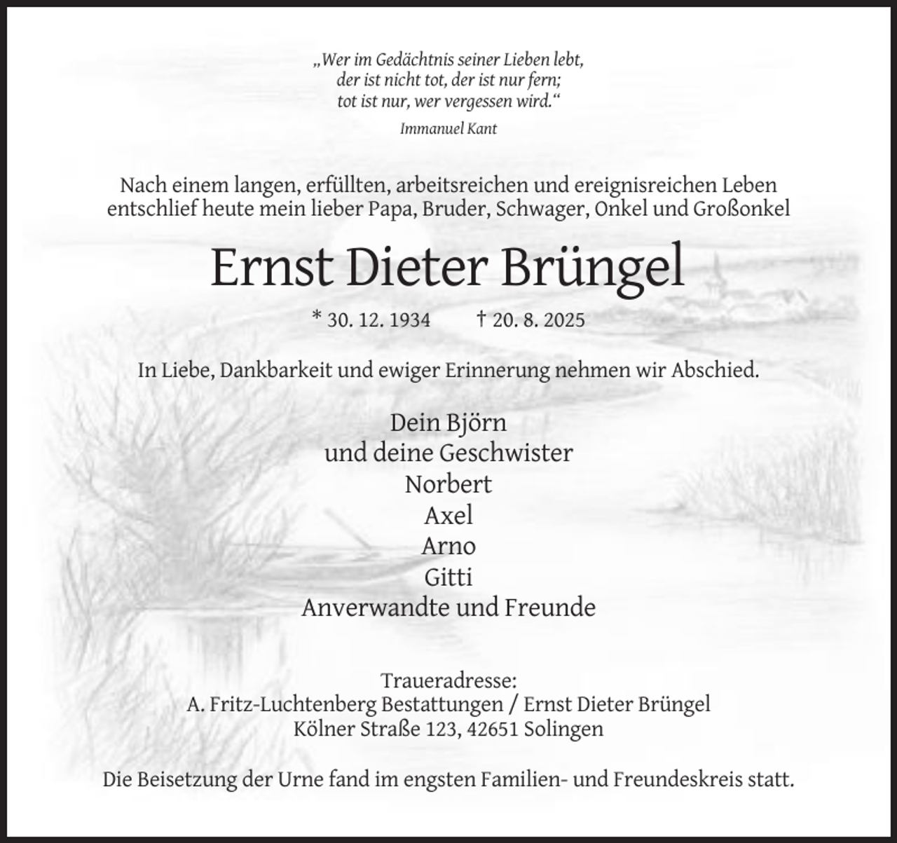 <p>„Wer im Gedächtnis seiner Lieben lebt,<br />der ist nicht tot, der ist nur fern;<br />tot ist nur, wer vergessen wird.“<br />Immanuel Kant</p><p>Nach einem langen, erfüllten, arbeitsreichen und ereignisreichen Leben<br />entschlief heute mein lieber Papa, Bruder, Schwager, Onkel und Großonkel</p><p>Ernst Dieter Brüngel<br />* 30. 12. 1934</p><p>† 20. 8. 2025</p><p>In Liebe, Dankbarkeit und ewiger Erinnerung nehmen wir Abschied.</p><p>Dein Björn<br />und deine Geschwister<br />Norbert<br />Axel<br />Arno<br />Gitti<br />Anverwandte und Freunde<br />Traueradresse:<br />A. Fritz-Luchtenberg Bestattungen / Ernst Dieter Brüngel<br />Kölner Straße 123, 42651 Solingen<br />Die Beisetzung der Urne fand im engsten Familien- und Freundeskreis statt.</p>