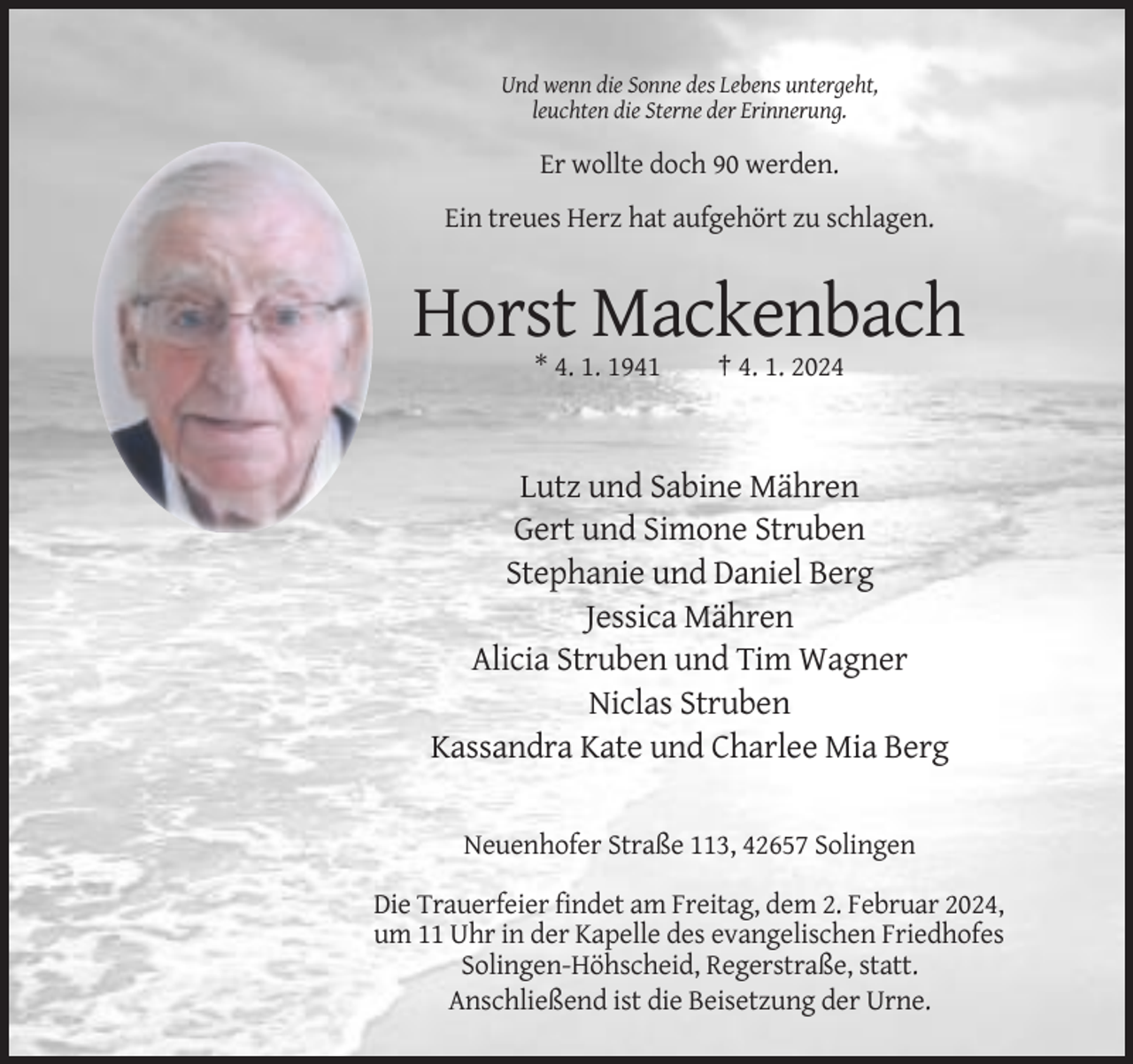<p>Und wenn die Sonne des Lebens untergeht,<br />leuchten die Sterne der Erinnerung.</p><p>Er wollte doch 90 werden.<br />Ein treues Herz hat aufgehört zu schlagen.</p><p>Horst Mackenbach<br />* 4. 1. 1941</p><p>† 4. 1. 2024</p><p>Lutz und Sabine Mähren<br />Gert und Simone Struben<br />Stephanie und Daniel Berg<br />Jessica Mähren<br />Alicia Struben und Tim Wagner<br />Niclas Struben<br />Kassandra Kate und Charlee Mia Berg<br />Neuenhofer Straße 113, 42657 Solingen<br />Die Trauerfeier findet am Freitag, dem 2. Februar 2024,<br />um 11 Uhr in der Kapelle des evangelischen Friedhofes<br />Solingen-Höhscheid, Regerstraße, statt.<br />Anschließend ist die Beisetzung der Urne.</p>