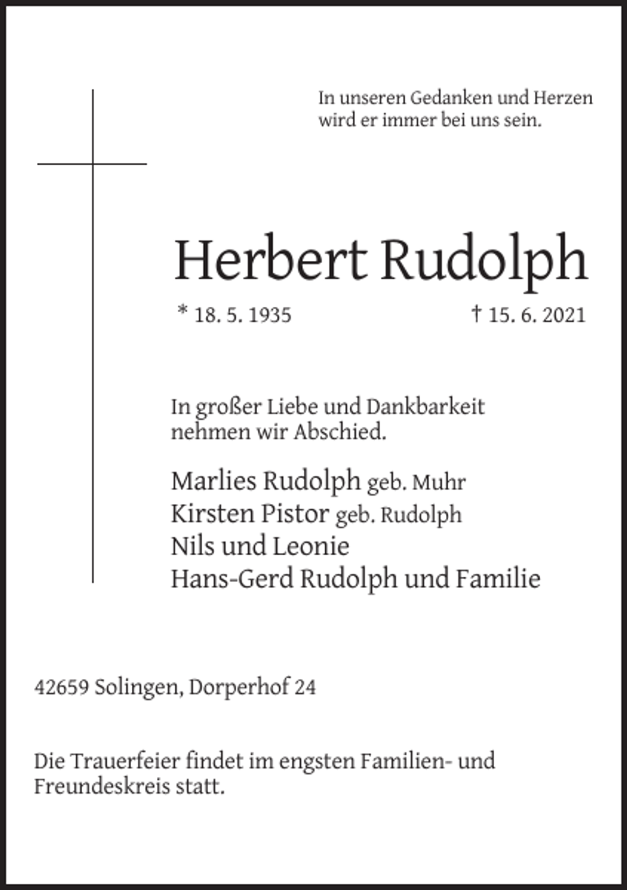 <p>In unseren Gedanken und Herzen<br />wird er immer bei uns sein.</p><p>Herbert Rudolph<br />* 18. 5. 1935</p><p>† 15. 6. 2021</p><p>In großer Liebe und Dankbarkeit<br />nehmen wir Abschied.</p><p>Marlies Rudolph geb. Muhr<br />Kirsten Pistor geb. Rudolph<br />Nils und Leonie<br />Hans-Gerd Rudolph und Familie</p><p>42659 Solingen, Dorperhof 24</p><p>Die Trauerfeier findet im engsten Familien- und<br />Freundeskreis statt.</p>