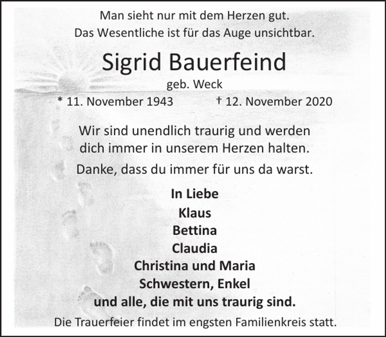 <p>Man sieht nur mit dem Herzen gut.<br />Das Wesentliche ist für das Auge unsichtbar.</p><p>Sigrid Bauerfeind</p><p>geb. Weck<br />* 11. November 1943<br />† 12. November 2020</p><p>Wir sind unendlich traurig und werden<br />dich immer in unserem Herzen halten.<br />Danke, dass du immer für uns da warst.<br />In Liebe<br />Klaus<br />Bettina<br />Claudia<br />Christina und Maria<br />Schwestern, Enkel<br />und alle, die mit uns traurig sind.<br />Die Trauerfeier findet im engsten Familienkreis statt.</p>