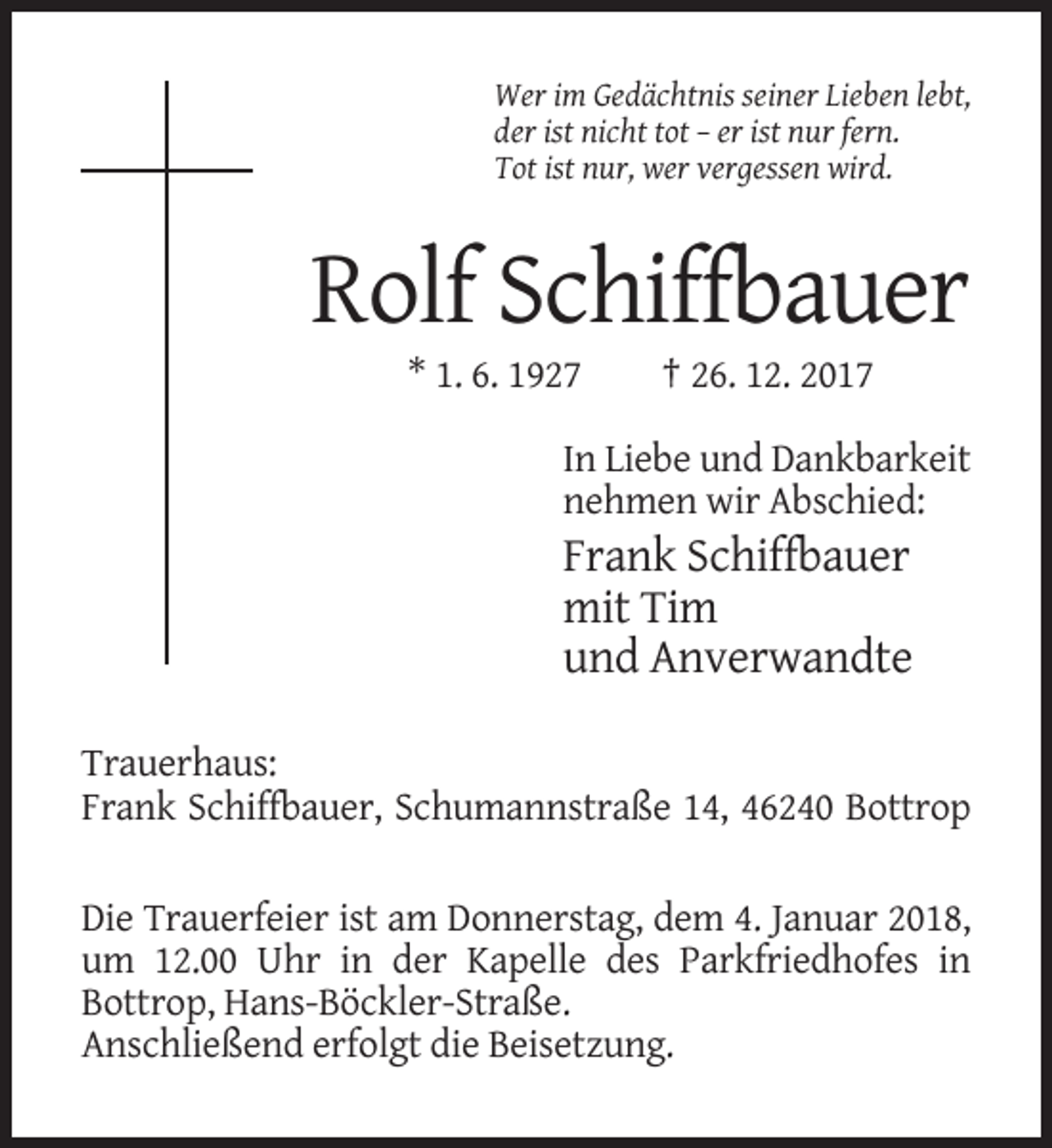 <p>Wer im Gedächtnis seiner Lieben lebt,<br />der ist nicht tot – er ist nur fern.<br />Tot ist nur, wer vergessen wird.</p><p>Rolf Schiffbauer<br />* 1. 6. 1927</p><p>† 26. 12. 2017</p><p>In Liebe und Dankbarkeit<br />nehmen wir Abschied:</p><p>Frank Schiffbauer<br />mit Tim<br />und Anverwandte<br />Trauerhaus:<br />Frank Schiffbauer, Schumannstraße 14, 46240 Bottrop<br />Die Trauerfeier ist am Donnerstag, dem 4. Januar 2018,<br />um 12.00 Uhr in der Kapelle des Parkfriedhofes in<br />Bottrop, Hans-Böckler-Straße.<br />Anschließend erfolgt die Beisetzung.</p>