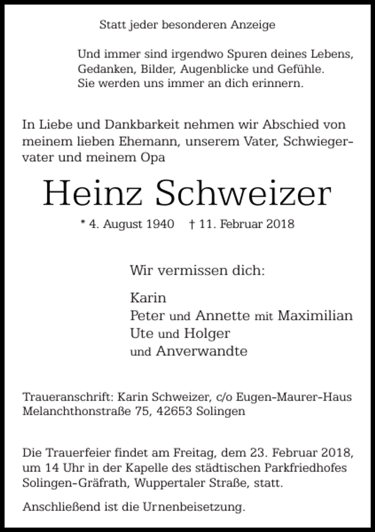 <p>Statt jeder besonderen Anzeige<br />Und immer sind irgendwo Spuren deines Lebens,<br />Gedanken, Bilder, Augenblicke und Gefühle.<br />Sie werden uns immer an dich erinnern.</p><p>In Liebe und Dankbarkeit nehmen wir Abschied von<br />meinem lieben Ehemann, unserem Vater, Schwiegervater und meinem Opa</p><p>Heinz Schweizer<br />* 4. August 1940</p><p>† 11. Februar 2018</p><p>Wir vermissen dich:<br />Karin<br />Peter und Annette mit Maximilian<br />Ute und Holger<br />und Anverwandte<br />Traueranschrift: Karin Schweizer, c/o Eugen-Maurer-Haus<br />Melanchthonstraße 75, 42653 Solingen</p><p>Die Trauerfeier findet am Freitag, dem 23. Februar 2018,<br />um 14 Uhr in der Kapelle des städtischen Parkfriedhofes<br />Solingen-Gräfrath, Wuppertaler Straße, statt.<br />Anschließend ist die Urnenbeisetzung.</p>