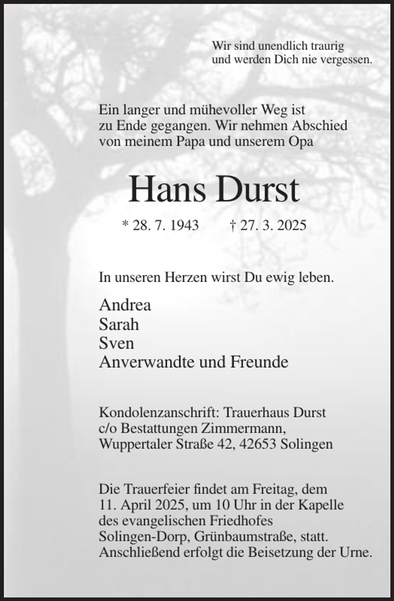 <p>Wir sind unendlich traurig<br />und werden Dich nie vergessen.</p><p>Ein langer und mühevoller Weg ist<br />zu Ende gegangen. Wir nehmen Abschied<br />von meinem Papa und unserem Opa</p><p>Hans Durst<br />* 28. 7. 1943</p><p>† 27. 3. 2025</p><p>In unseren Herzen wirst Du ewig leben.</p><p>Andrea<br />Sarah<br />Sven<br />Anverwandte und Freunde<br />Kondolenzanschrift: Trauerhaus Durst<br />c/o Bestattungen Zimmermann,<br />Wuppertaler Straße 42, 42653 Solingen<br />Die Trauerfeier findet am Freitag, dem<br />11. April 2025, um 10 Uhr in der Kapelle<br />des evangelischen Friedhofes<br />Solingen-Dorp, Grünbaumstraße, statt.<br />Anschließend erfolgt die Beisetzung der Urne.</p>