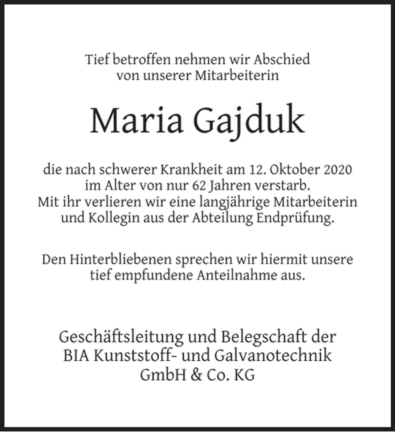 <p>Tief betroffen nehmen wir Abschied<br />von unserer Mitarbeiterin</p><p>Maria Gajduk<br />die nach schwerer Krankheit am 12. Oktober 2020<br />im Alter von nur 62 Jahren verstarb.<br />Mit ihr verlieren wir eine langjährige Mitarbeiterin<br />und Kollegin aus der Abteilung Endprüfung.<br />Den Hinterbliebenen sprechen wir hiermit unsere<br />tief empfundene Anteilnahme aus.</p><p>Geschäftsleitung und Belegschaft der<br />BIA Kunststoff- und Galvanotechnik<br />GmbH &amp; Co. KG</p>