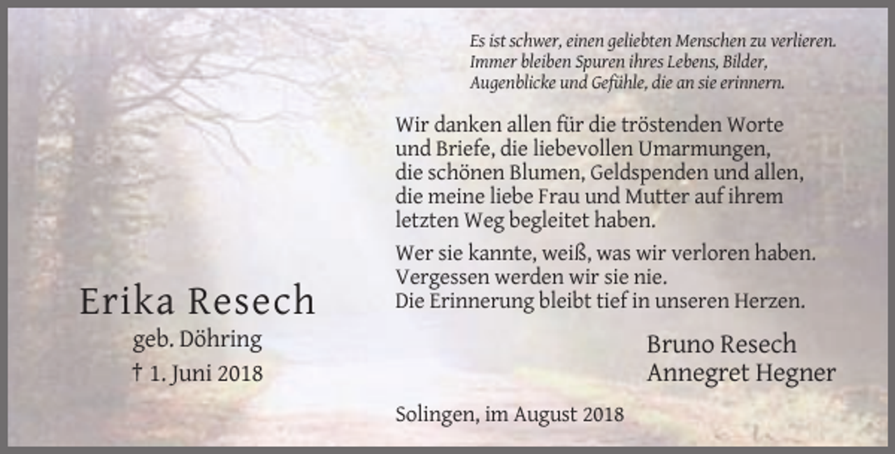 <p>Es ist schwer, einen geliebten Menschen zu verlieren.<br />Immer bleiben Spuren ihres Lebens, Bilder,<br />Augenblicke und Gefühle, die an sie erinnern.</p><p>Erika Resech</p><p>Wir danken allen für die tröstenden Worte<br />und Briefe, die liebevollen Umarmungen,<br />die schönen Blumen, Geldspenden und allen,<br />die meine liebe Frau und Mutter auf ihrem<br />letzten Weg begleitet haben.<br />Wer sie kannte, weiß, was wir verloren haben.<br />Vergessen werden wir sie nie.<br />Die Erinnerung bleibt tief in unseren Herzen.</p><p>geb. Döhring<br />† 1. Juni 2018</p><p>Bruno Resech<br />Annegret Hegner<br />Solingen, im August 2018</p>