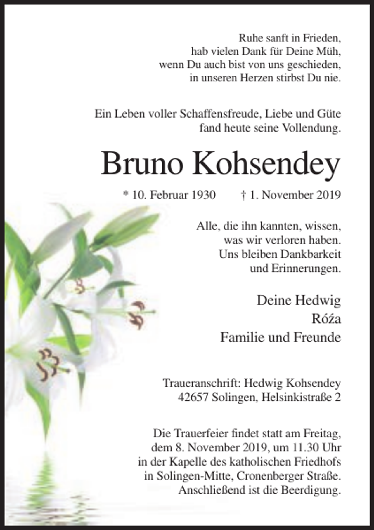 <p>Ruhe sanft in Frieden,<br />hab vielen Dank für Deine Müh,<br />wenn Du auch bist von uns geschieden,<br />in unseren Herzen stirbst Du nie.</p><p>Ein Leben voller Schaffensfreude, Liebe und Güte<br />fand heute seine Vollendung.</p><p>Bruno Kohsendey<br />* 10. Februar 1930</p><p>† 1. November 2019</p><p>Alle, die ihn kannten, wissen,<br />was wir verloren haben.<br />Uns bleiben Dankbarkeit<br />und Erinnerungen.</p><p>Deine Hedwig<br />Ró´za<br />Familie und Freunde<br />Traueranschrift: Hedwig Kohsendey<br />42657 Solingen, Helsinkistraße 2<br />Die Trauerfeier findet statt am Freitag,<br />dem 8. November 2019, um 11.30 Uhr<br />in der Kapelle des katholischen Friedhofs<br />in Solingen-Mitte, Cronenberger Straße.<br />Anschließend ist die Beerdigung.</p>