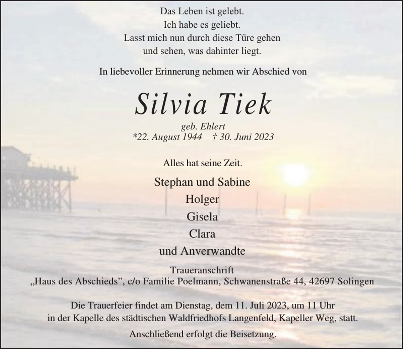 <p>Das Leben ist gelebt.<br />Ich habe es geliebt.<br />Lasst mich nun durch diese Türe gehen<br />und sehen, was dahinter liegt.<br />In liebevoller Erinnerung nehmen wir Abschied von</p><p>Silvia Tiek</p><p>geb. Ehlert<br />*22. August 1944 † 30. Juni 2023<br />Alles hat seine Zeit.</p><p>Stephan und Sabine<br />Holger<br />Gisela<br />Clara<br />und Anverwandte<br />Traueranschrift<br />„Haus des Abschieds”, c/o Familie Poelmann, Schwanenstraße 44, 42697 Solingen<br />Die Trauerfeier findet am Dienstag, dem 11. Juli 2023, um 11 Uhr<br />in der Kapelle des städtischen Waldfriedhofs Langenfeld, Kapeller Weg, statt.<br />Anschließend erfolgt die Beisetzung.</p>