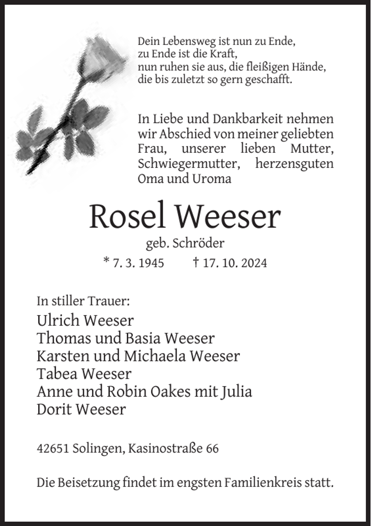 <p>Dein Lebensweg ist nun zu Ende,<br />zu Ende ist die Kraft,<br />nun ruhen sie aus, die fleißigen Hände,<br />die bis zuletzt so gern geschafft.</p><p>In Liebe und Dankbarkeit nehmen<br />wir Abschied von meiner geliebten<br />Frau, unserer lieben Mutter,<br />Schwiegermutter, herzensguten<br />Oma und Uroma</p><p>Rosel Weeser<br />geb. Schröder<br />* 7. 3. 1945<br />† 17. 10. 2024<br />In stiller Trauer:</p><p>Ulrich Weeser<br />Thomas und Basia Weeser<br />Karsten und Michaela Weeser<br />Tabea Weeser<br />Anne und Robin Oakes mit Julia<br />Dorit Weeser<br />42651 Solingen, Kasinostraße 66<br />Die Beisetzung findet im engsten Familienkreis statt.</p>