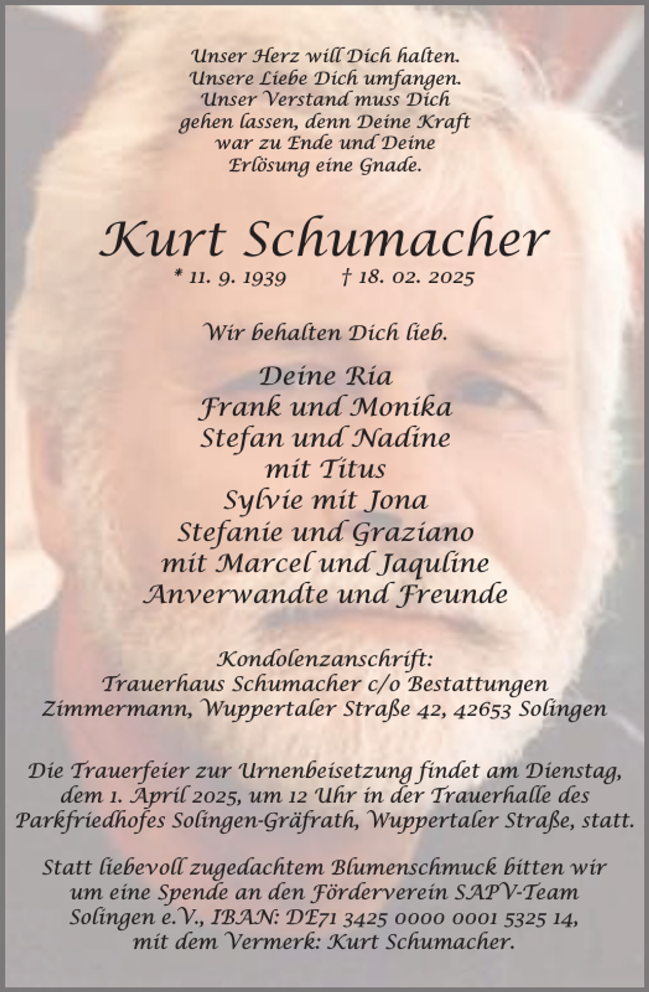 <p>Unser Herz will Dich halten.<br />Unsere Liebe Dich umfangen.<br />Unser Verstand muss Dich<br />gehen lassen, denn Deine Kraft<br />war zu Ende und Deine<br />Erlösung eine Gnade.</p><p>Kurt Schumacher<br />* 11. 9. 1939</p><p>† 18. 02. 2025</p><p>Wir behalten Dich lieb.</p><p>Deine Ria<br />Frank und Monika<br />Stefan und Nadine<br />mit Titus<br />Sylvie mit Jona<br />Stefanie und Graziano<br />mit Marcel und Jaquline<br />Anverwandte und Freunde<br />Kondolenzanschrift:<br />Trauerhaus Schumacher c/o Bestattungen<br />Zimmermann, Wuppertaler Straße 42, 42653 Solingen<br />Die Trauerfeier zur Urnenbeisetzung findet am Dienstag,<br />dem 1. April 2025, um 12 Uhr in der Trauerhalle des<br />Parkfriedhofes Solingen-Gräfrath, Wuppertaler Straße, statt.<br />Statt liebevoll zugedachtem Blumenschmuck bitten wir<br />um eine Spende an den Förderverein SAPV-Team<br />Solingen e.V., IBAN: DE71 3425 01 5325 14,<br />mit dem Vermerk: Kurt Schumacher.</p>
