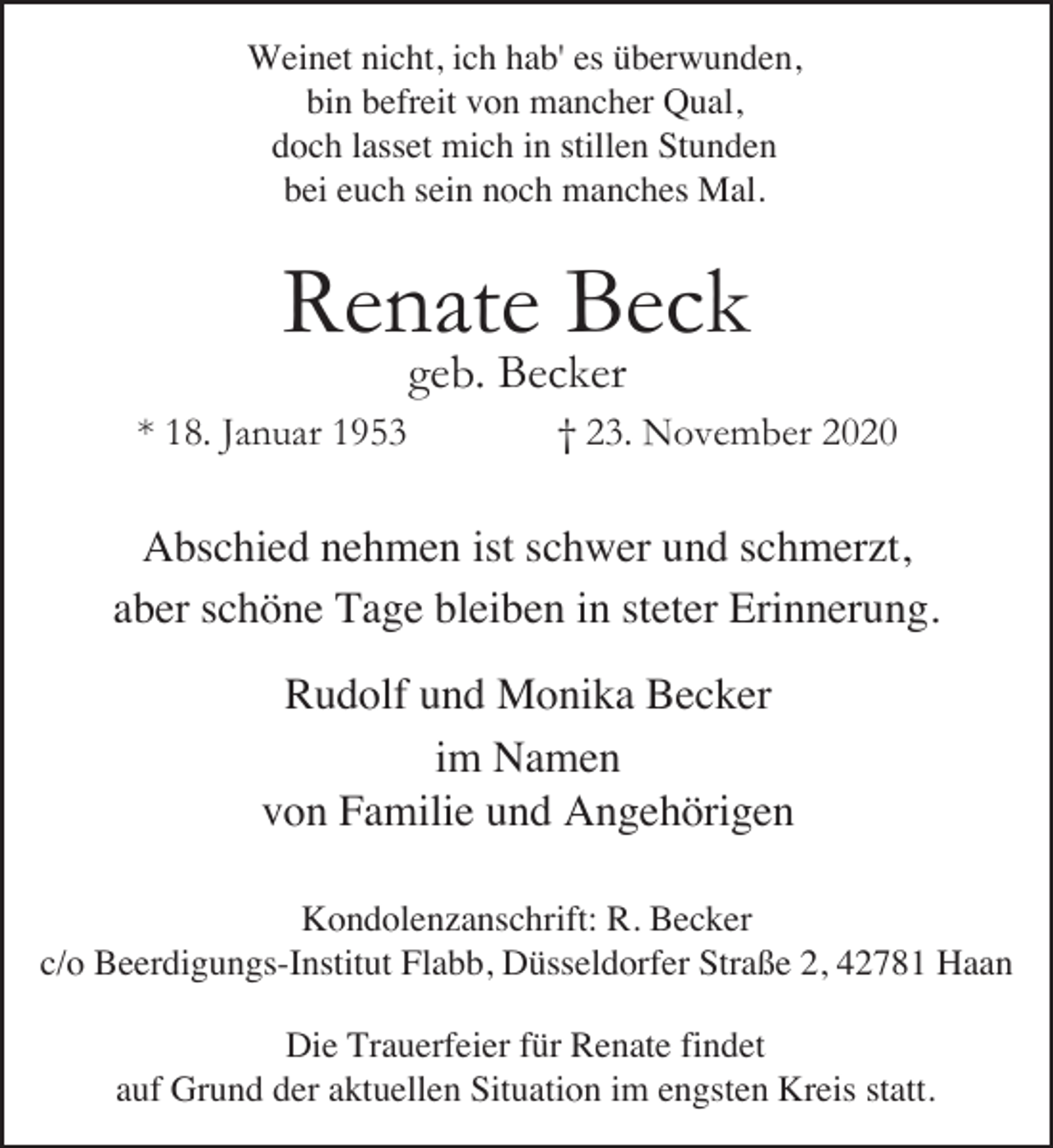 <p>Weinet nicht, ich hab' es überwunden,<br />bin befreit von mancher Qual,<br />doch lasset mich in stillen Stunden<br />bei euch sein noch manches Mal.</p><p>Renate Beck<br />geb. Becker</p><p>* 18. Januar 1953</p><p>† 23. November 2020</p><p>Abschied nehmen ist schwer und schmerzt,<br />aber schöne Tage bleiben in steter Erinnerung.<br />Rudolf und Monika Becker<br />im Namen<br />von Familie und Angehörigen<br />Kondolenzanschrift: R. Becker<br />c/o Beerdigungs-Institut Flabb, Düsseldorfer Straße 2, 42781 Haan<br />Die Trauerfeier für Renate findet<br />auf Grund der aktuellen Situation im engsten Kreis statt.</p>