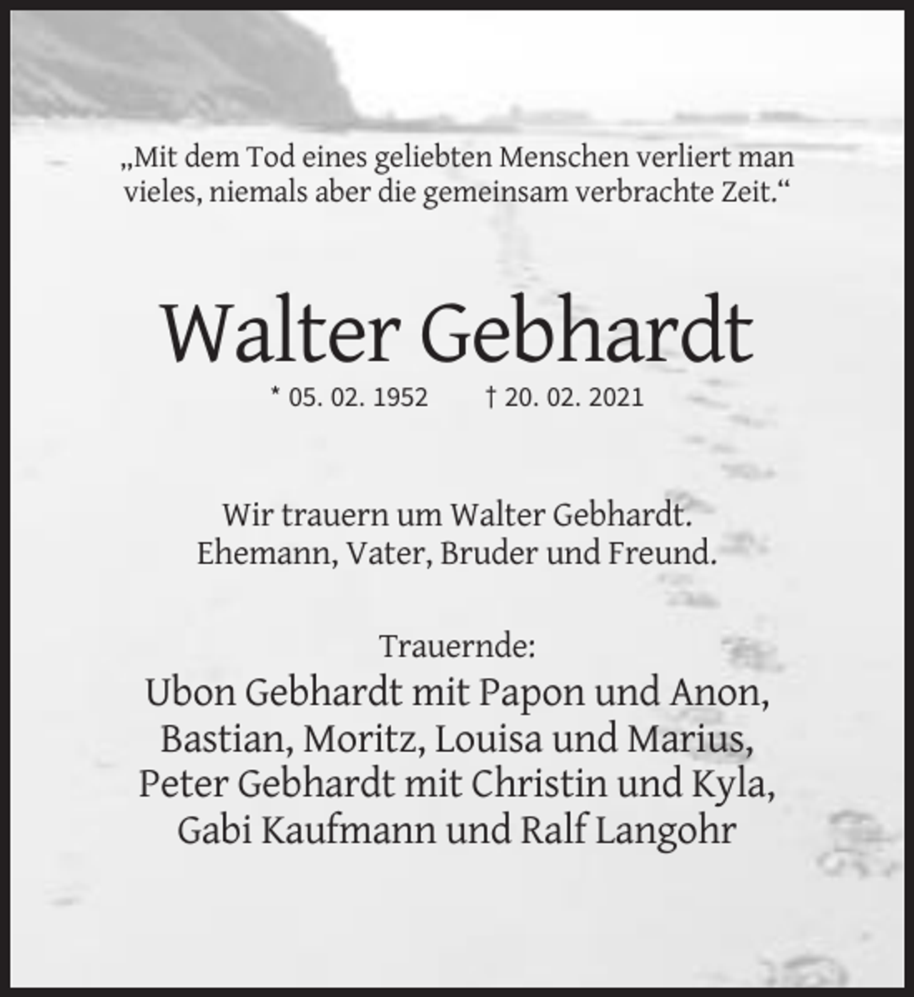 <p>„Mit dem Tod eines geliebten Menschen verliert man<br />vieles, niemals aber die gemeinsam verbrachte Zeit.“</p><p>Walter Gebhardt<br />* 05. 02. 1952</p><p>† 20. 02. 2021</p><p>Wir trauern um Walter Gebhardt.<br />Ehemann, Vater, Bruder und Freund.<br />Trauernde:</p><p>Ubon Gebhardt mit Papon und Anon,<br />Bastian, Moritz, Louisa und Marius,<br />Peter Gebhardt mit Christin und Kyla,<br />Gabi Kaufmann und Ralf Langohr</p>