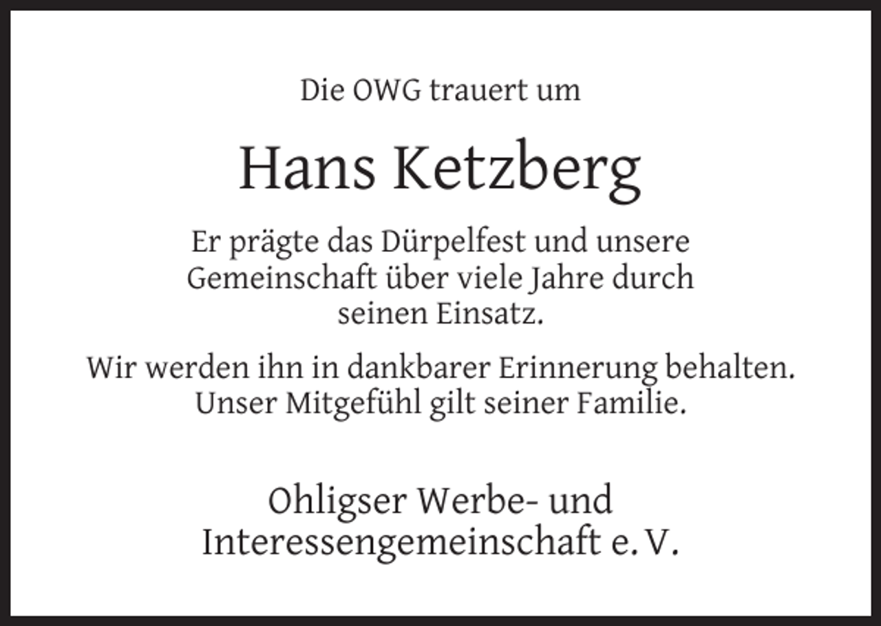 <p>Die OWG trauert um</p><p>Hans Ketzberg<br />Er prägte das Dürpelfest und unsere<br />Gemeinschaft über viele Jahre durch<br />seinen Einsatz.<br />Wir werden ihn in dankbarer Erinnerung behalten.<br />Unser Mitgefühl gilt seiner Familie.</p><p>Ohligser Werbe- und<br />Interessengemeinschaft e. V.</p>
