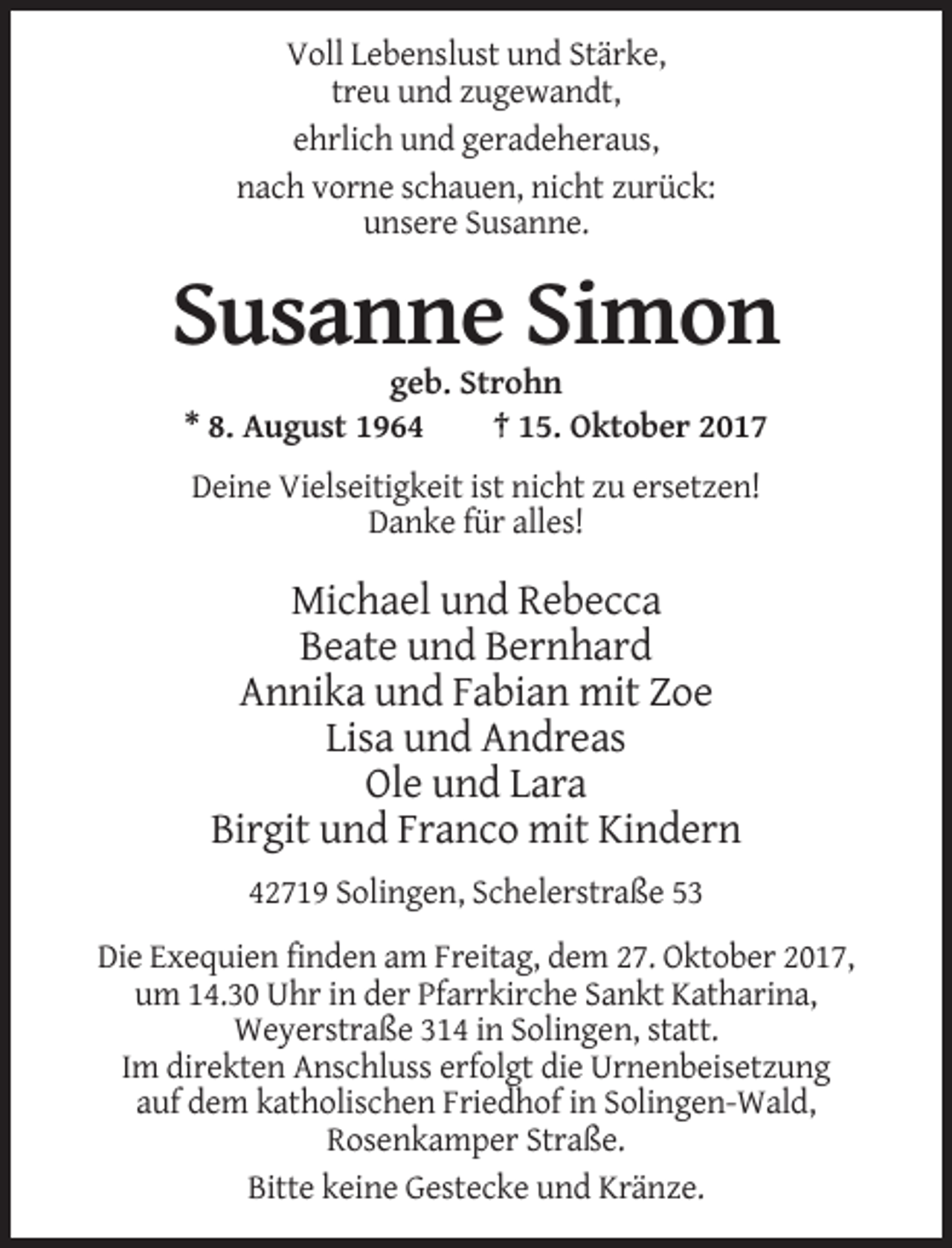 <p>Voll Lebenslust und Stärke,<br />treu und zugewandt,<br />ehrlich und geradeheraus,<br />nach vorne schauen, nicht zurück:<br />unsere Susanne.</p><p>Susanne Simon<br />geb. Strohn<br />* 8. August 1964<br />† 15. Oktober 2017<br />Deine Vielseitigkeit ist nicht zu ersetzen!<br />Danke für alles!</p><p>Michael und Rebecca<br />Beate und Bernhard<br />Annika und Fabian mit Zoe<br />Lisa und Andreas<br />Ole und Lara<br />Birgit und Franco mit Kindern<br />42719 Solingen, Schelerstraße 53<br />Die Exequien finden am Freitag, dem 27. Oktober 2017,<br />um 14.30 Uhr in der Pfarrkirche Sankt Katharina,<br />Weyerstraße 314 in Solingen, statt.<br />Im direkten Anschluss erfolgt die Urnenbeisetzung<br />auf dem katholischen Friedhof in Solingen-Wald,<br />Rosenkamper Straße.<br />Bitte keine Gestecke und Kränze.</p>