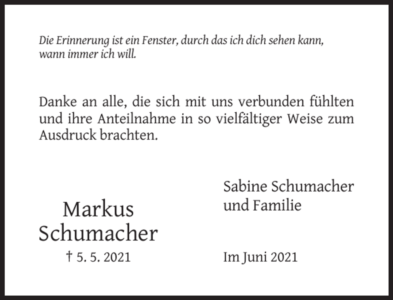 <p>Die Erinnerung ist ein Fenster, durch das ich dich sehen kann,<br />wann immer ich will.</p><p>Danke an alle, die sich mit uns verbunden fühlten<br />und ihre Anteilnahme in so vielfältiger Weise zum<br />Ausdruck brachten.</p><p>Markus<br />Schumacher<br />† 5. 5. 2021</p><p>Sabine Schumacher<br />und Familie</p><p>Im Juni 2021</p>