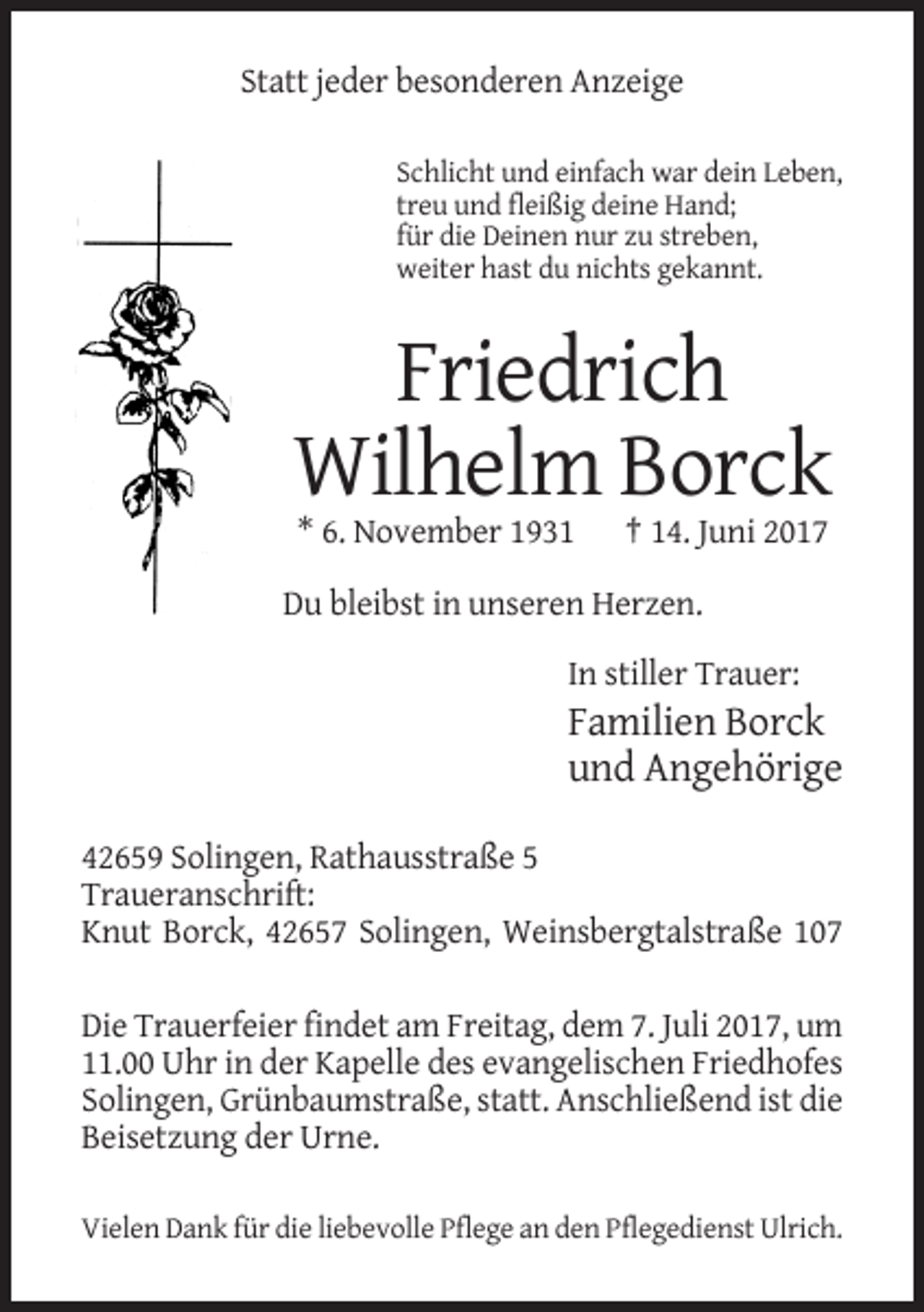 <p>Statt jeder besonderen Anzeige<br />Schlicht und einfach war dein Leben,<br />treu und fleißig deine Hand;<br />für die Deinen nur zu streben,<br />weiter hast du nichts gekannt.</p><p>Friedrich<br />Wilhelm Borck<br />* 6. November 1931</p><p>† 14. Juni 2017</p><p>Du bleibst in unseren Herzen.<br />In stiller Trauer:</p><p>Familien Borck<br />und Angehörige<br />42659 Solingen, Rathausstraße 5<br />Traueranschrift:<br />Knut Borck, 42657 Solingen, Weinsbergtalstraße 107<br />Die Trauerfeier findet am Freitag, dem 7. Juli 2017, um<br />11.00 Uhr in der Kapelle des evangelischen Friedhofes<br />Solingen, Grünbaumstraße, statt. Anschließend ist die<br />Beisetzung der Urne.<br />Vielen Dank für die liebevolle Pflege an den Pflegedienst Ulrich.</p>