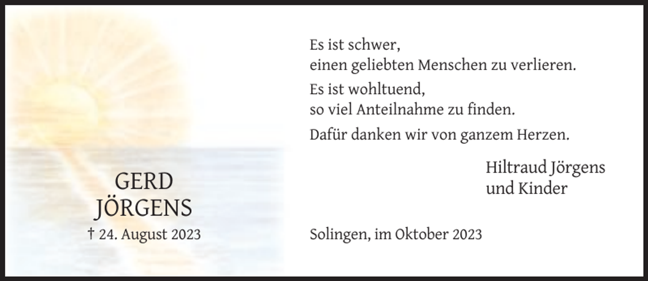 <p>Es ist schwer,<br />einen geliebten Menschen zu verlieren.<br />Es ist wohltuend,<br />so viel Anteilnahme zu finden.<br />Dafür danken wir von ganzem Herzen.</p><p>Hiltraud Jörgens<br />und Kinder</p><p>GERD<br />JÖRGENS<br />† 24. August 2023</p><p>Solingen, im Oktober 2023</p>