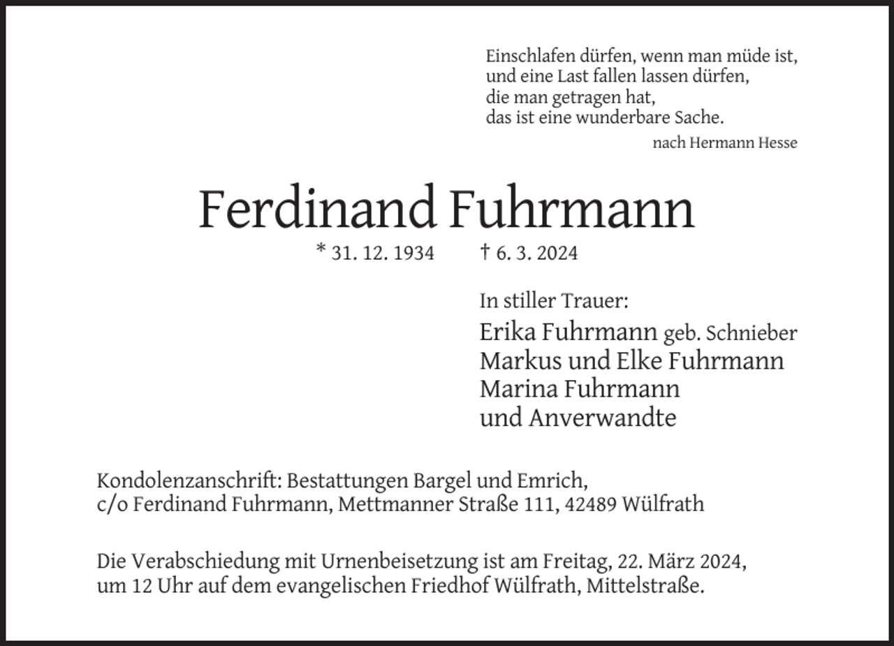 <p>Einschlafen dürfen, wenn man müde ist,<br />und eine Last fallen lassen dürfen,<br />die man getragen hat,<br />das ist eine wunderbare Sache.<br />nach Hermann Hesse</p><p>Ferdinand Fuhrmann<br />* 31. 12. 1934</p><p>† 6. 3. 2024<br />In stiller Trauer:</p><p>Erika Fuhrmann geb. Schnieber<br />Markus und Elke Fuhrmann<br />Marina Fuhrmann<br />und Anverwandte<br />Kondolenzanschrift: Bestattungen Bargel und Emrich,<br />c/o Ferdinand Fuhrmann, Mettmanner Straße 111, 42489 Wülfrath<br />Die Verabschiedung mit Urnenbeisetzung ist am Freitag, 22. März 2024,<br />um 12 Uhr auf dem evangelischen Friedhof Wülfrath, Mittelstraße.</p>