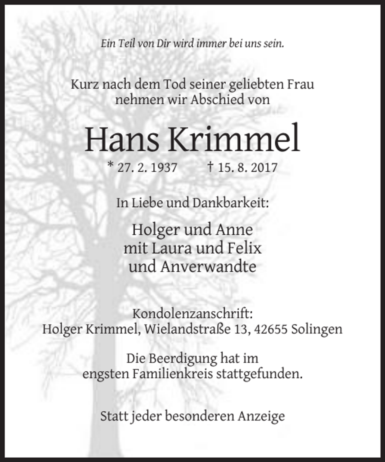 <p>Ein Teil von Dir wird immer bei uns sein.</p><p>Kurz nach dem Tod seiner geliebten Frau<br />nehmen wir Abschied von</p><p>Hans Krimmel<br />* 27. 2. 1937</p><p>† 15. 8. 2017</p><p>In Liebe und Dankbarkeit:</p><p>Holger und Anne<br />mit Laura und Felix<br />und Anverwandte<br />Kondolenzanschrift:<br />Holger Krimmel, Wielandstraße 13, 42655 Solingen<br />Die Beerdigung hat im<br />engsten Familienkreis stattgefunden.<br />Statt jeder besonderen Anzeige</p>