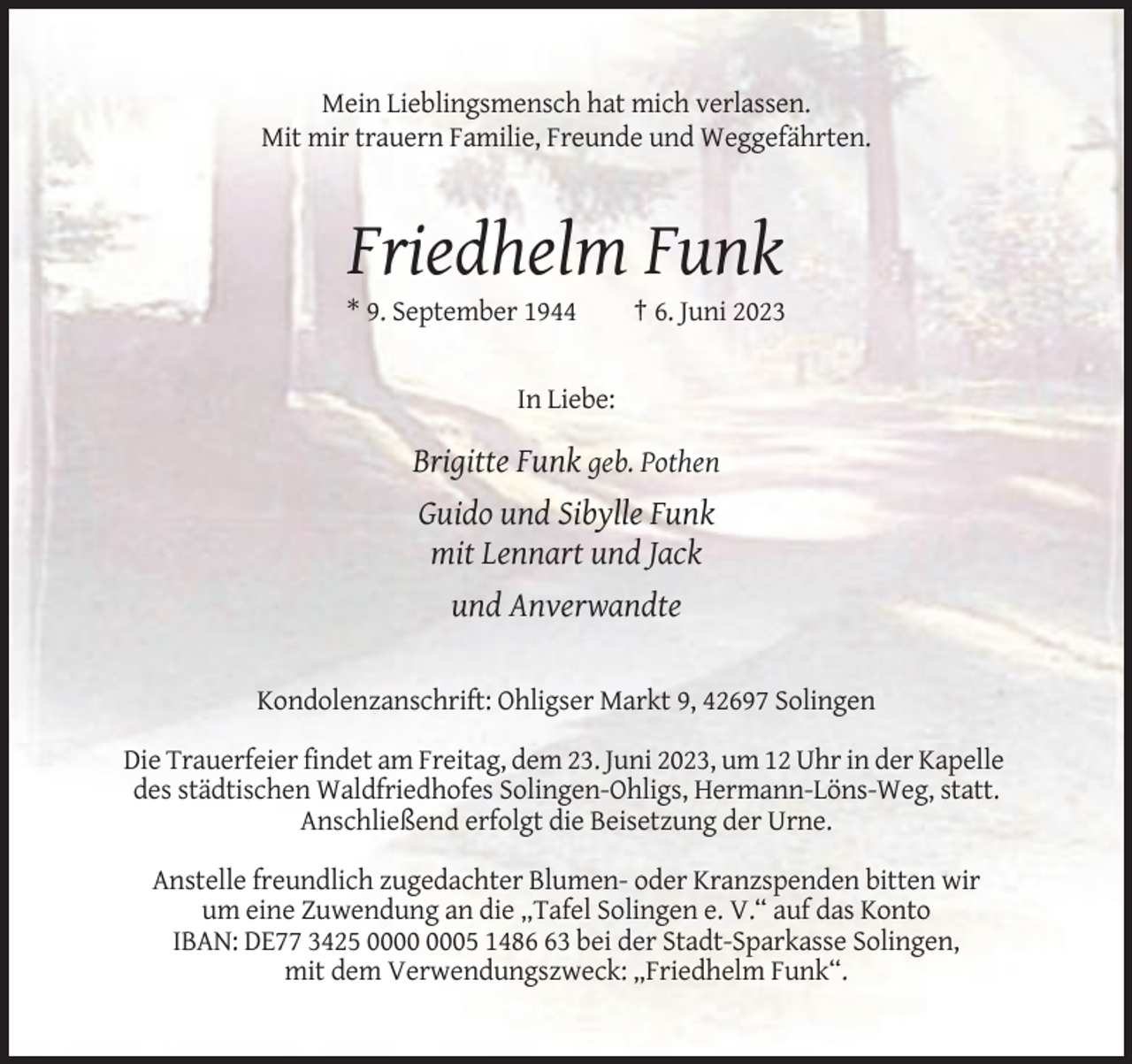 <p>Mein Lieblingsmensch hat mich verlassen.<br />Mit mir trauern Familie, Freunde und Weggefährten.</p><p>Friedhelm Funk<br />* 9. September 1944</p><p>† 6. Juni 2023</p><p>In Liebe:</p><p>Brigitte Funk geb. Pothen<br />Guido und Sibylle Funk<br />mit Lennart und Jack<br />und Anverwandte</p><p>Kondolenzanschrift: Ohligser Markt 9, 42697 Solingen<br />Die Trauerfeier findet am Freitag, dem 23. Juni 2023, um 12 Uhr in der Kapelle<br />des städtischen Waldfriedhofes Solingen-Ohligs, Hermann-Löns-Weg, statt.<br />Anschließend erfolgt die Beisetzung der Urne.<br />Anstelle freundlich zugedachter Blumen- oder Kranzspenden bitten wir<br />um eine Zuwendung an die „Tafel Solingen e. V.“ auf das Konto<br />IBAN: DE77 3425 05 1483 bei der Stadt-Sparkasse Solingen,<br />mit dem Verwendungszweck: „Friedhelm Funk“.</p>