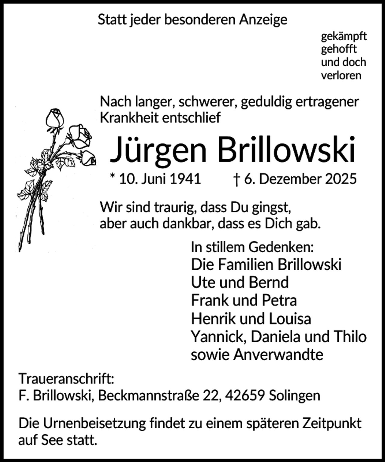 <p>Statt jeder besonderen Anzeige<br />gekämpft<br />gehofft<br />und doch<br />verloren</p><p>Nach langer, schwerer, geduldig ertragener<br />Krankheit entschlief</p><p>Jürgen Brillowski<br />* 10. Juni 1941</p><p>† 6. Dezember 2025</p><p>Wir sind traurig, dass Du gingst,<br />aber auch dankbar, dass es Dich gab.<br />In stillem Gedenken:</p><p>Die Familien Brillowski<br />Ute und Bernd<br />Frank und Petra<br />Henrik und Louisa<br />Yannick, Daniela und Thilo<br />sowie Anverwandte<br />Traueranschrift:<br />F. Brillowski, Beckmannstraße 22, 42659 Solingen<br />Die Urnenbeisetzung findet zu einem späteren Zeitpunkt<br />auf See statt.</p>
