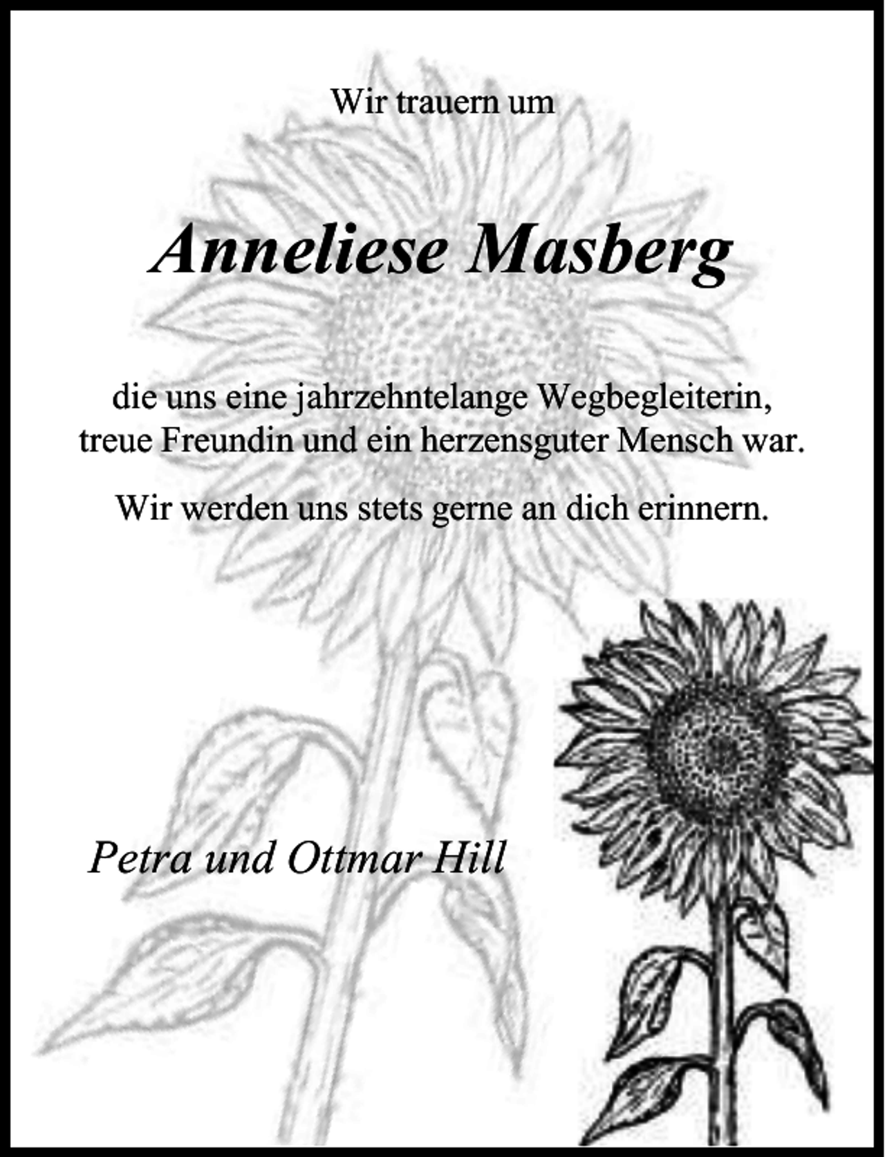 <p>Wir trauern um</p><p>Anneliese Masberg<br />die uns eine jahrzehntelange Wegbegleiterin,<br />treue Freundin und ein herzensguter Mensch war.<br />Wir werden uns stets gerne an dich erinnern.</p><p>Petra und Ottmar Hill</p>
