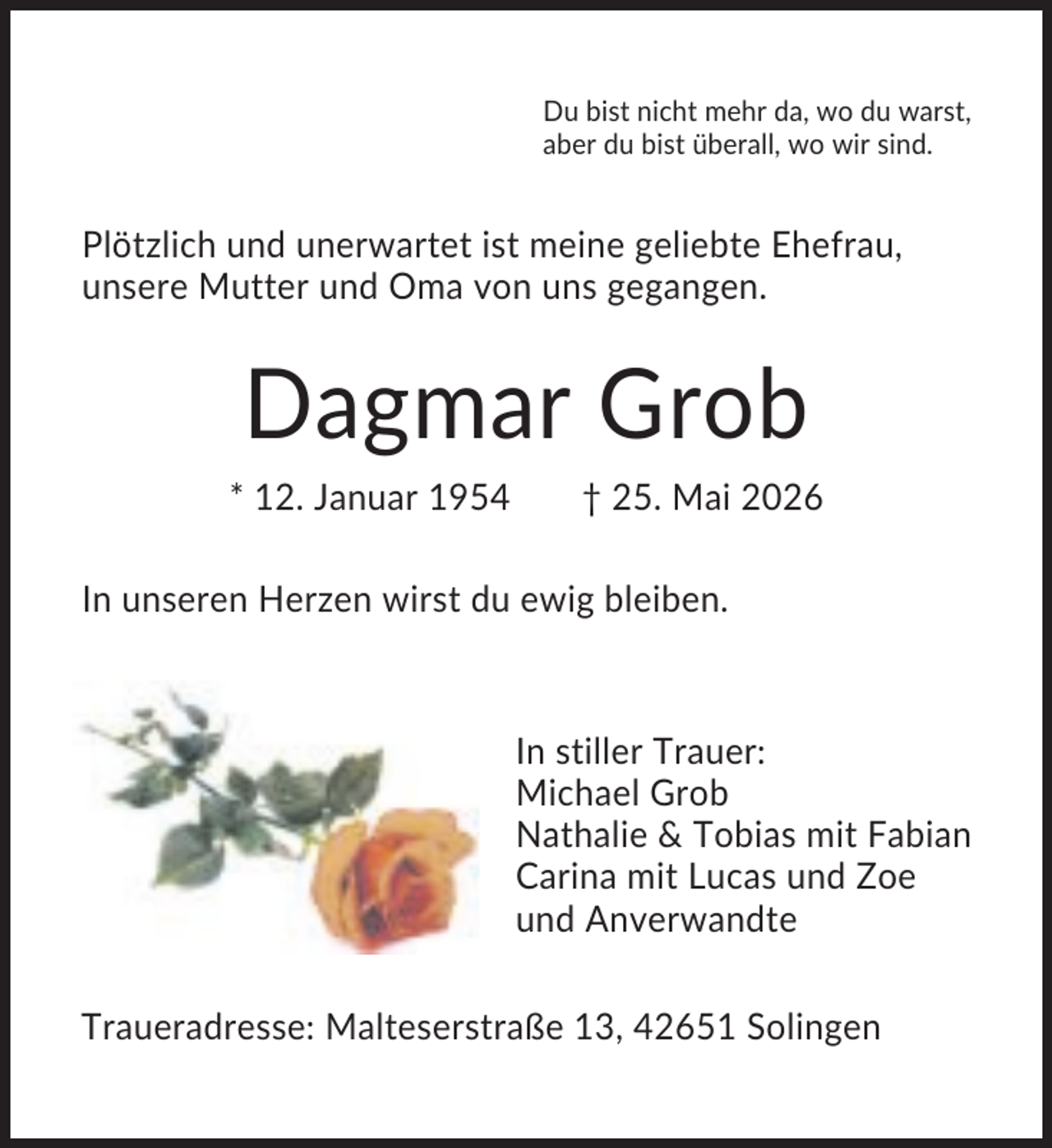 <p>Du bist nicht mehr da, wo du warst,<br />aber du bist überall, wo wir sind.</p><p>Plötzlich und unerwartet ist meine geliebte Ehefrau,<br />unsere Mutter und Oma von uns gegangen.</p><p>Dagmar Grob<br />* 12. Januar 1954</p><p>† 25. Mai 2026</p><p>In unseren Herzen wirst du ewig bleiben.</p><p>In stiller Trauer:<br />Michael Grob<br />Nathalie &amp; Tobias mit Fabian<br />Carina mit Lucas und Zoe<br />und Anverwandte<br />Traueradresse: Malteserstraße 13, 42651 Solingen</p>