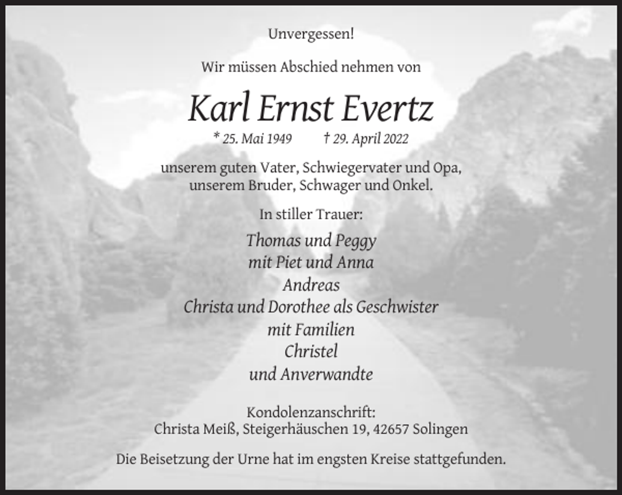 <p>Unvergessen!<br />Wir müssen Abschied nehmen von</p><p>Karl Ernst Evertz<br />* 25. Mai 1949</p><p>† 29. April 2022</p><p>unserem guten Vater, Schwiegervater und Opa,<br />unserem Bruder, Schwager und Onkel.<br />In stiller Trauer:</p><p>Thomas und Peggy<br />mit Piet und Anna<br />Andreas<br />Christa und Dorothee als Geschwister<br />mit Familien<br />Christel<br />und Anverwandte<br />Kondolenzanschrift:<br />Christa Meiß, Steigerhäuschen 19, 42657 Solingen<br />Die Beisetzung der Urne hat im engsten Kreise stattgefunden.</p>