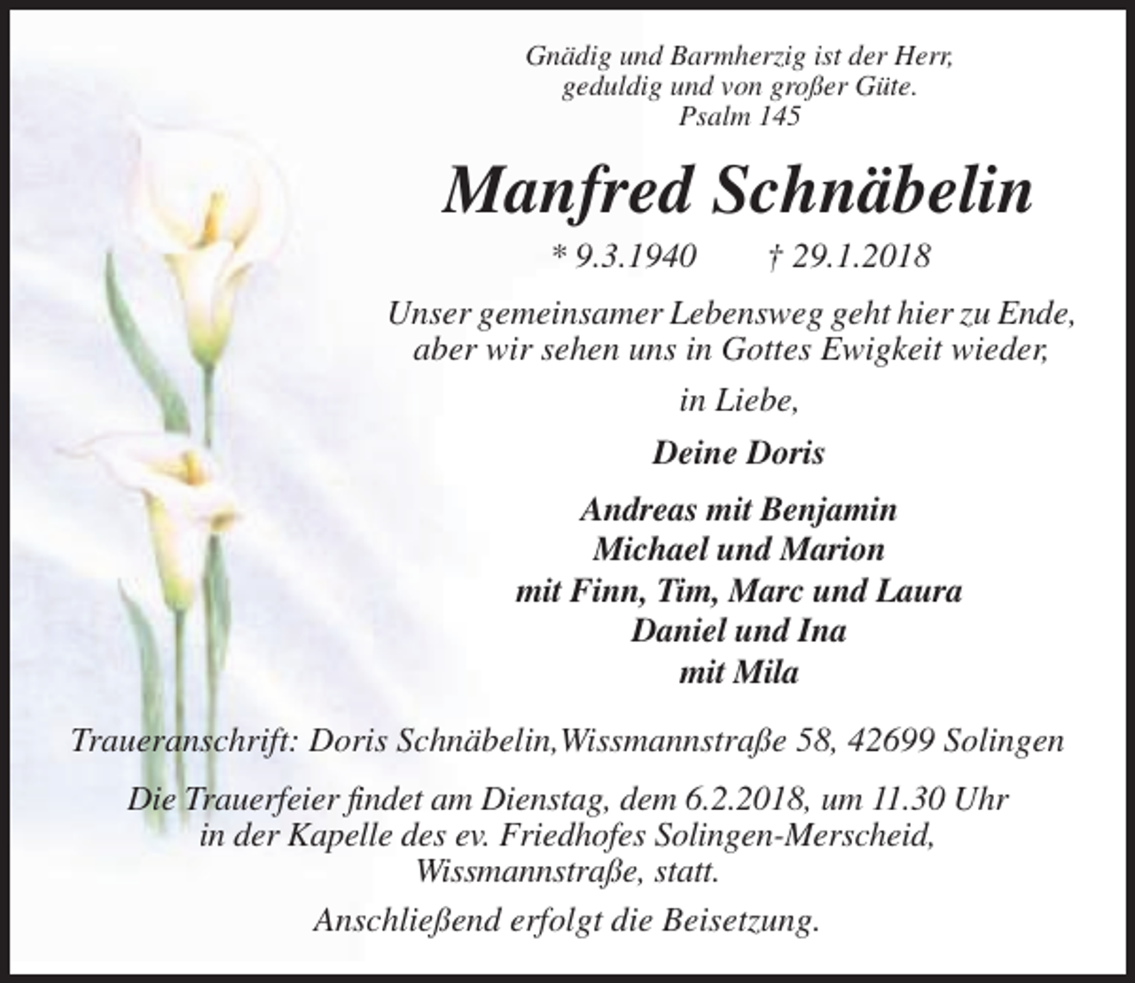 <p>Gnädig und Barmherzig ist der Herr,<br />geduldig und von großer Güte.<br />Psalm 145</p><p>Manfred Schnäbelin<br />* 9.3.1940</p><p>† 29.1.2018</p><p>Unser gemeinsamer Lebensweg geht hier zu Ende,<br />aber wir sehen uns in Gottes Ewigkeit wieder,<br />in Liebe,<br />Deine Doris<br />Andreas mit Benjamin<br />Michael und Marion<br />mit Finn, Tim, Marc und Laura<br />Daniel und Ina<br />mit Mila<br />Traueranschrift: Doris Schnäbelin,Wissmannstraße 58, 42699 Solingen<br />Die Trauerfeier findet am Dienstag, dem 6.2.2018, um 11.30 Uhr<br />in der Kapelle des ev. Friedhofes Solingen-Merscheid,<br />Wissmannstraße, statt.<br />Anschließend erfolgt die Beisetzung.</p>
