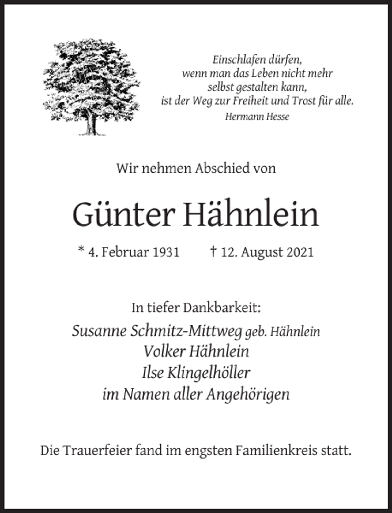 <p>Einschlafen dürfen,<br />wenn man das Leben nicht mehr<br />selbst gestalten kann,<br />ist der Weg zur Freiheit und Trost für alle.<br />Hermann Hesse</p><p>Wir nehmen Abschied von</p><p>Günter Hähnlein<br />* 4. Februar 1931</p><p>† 12. August 2021</p><p>In tiefer Dankbarkeit:</p><p>Susanne Schmitz-Mittweg geb. Hähnlein<br />Volker Hähnlein<br />Ilse Klingelhöller<br />im Namen aller Angehörigen</p><p>Die Trauerfeier fand im engsten Familienkreis statt.</p>