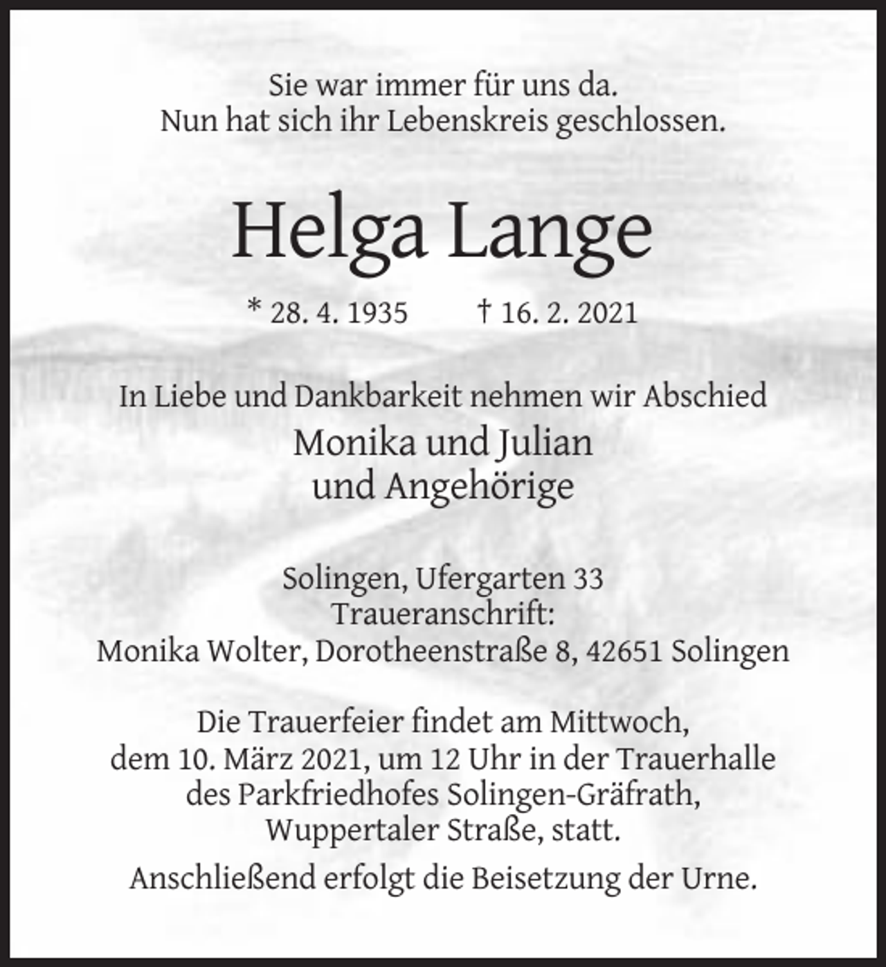 <p>Sie war immer für uns da.<br />Nun hat sich ihr Lebenskreis geschlossen.</p><p>Helga Lange<br />* 28. 4. 1935</p><p>† 16. 2. 2021</p><p>In Liebe und Dankbarkeit nehmen wir Abschied</p><p>Monika und Julian<br />und Angehörige<br />Solingen, Ufergarten 33<br />Traueranschrift:<br />Monika Wolter, Dorotheenstraße 8, 42651 Solingen<br />Die Trauerfeier findet am Mittwoch,<br />dem 10. März 2021, um 12 Uhr in der Trauerhalle<br />des Parkfriedhofes Solingen-Gräfrath,<br />Wuppertaler Straße, statt.<br />Anschließend erfolgt die Beisetzung der Urne.</p>