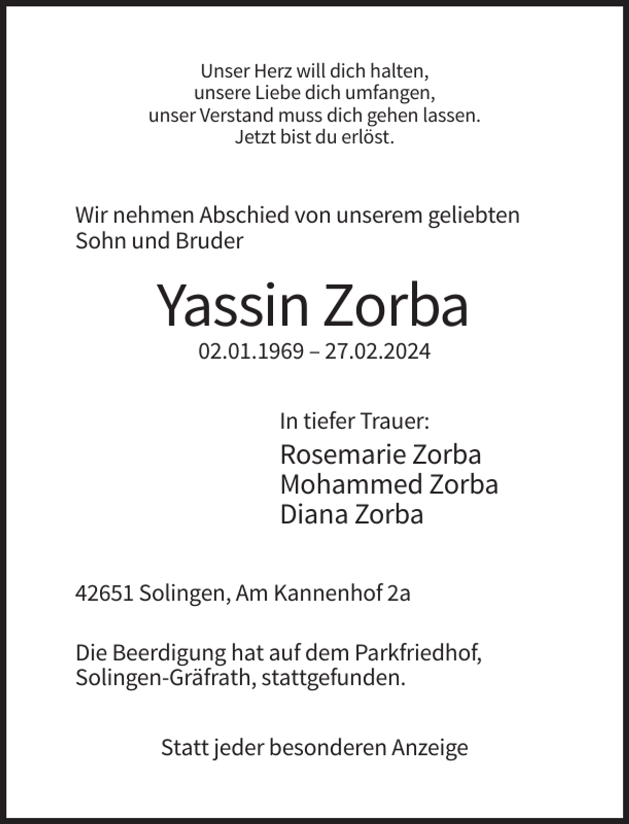 <p>Unser Herz will dich halten,<br />unsere Liebe dich umfangen,<br />unser Verstand muss dich gehen lassen.<br />Jetzt bist du erlöst.</p><p>Wir nehmen Abschied von unserem geliebten<br />Sohn und Bruder</p><p>Yassin Zorba<br />02.01.1969 – 27.02.2024<br />In tiefer Trauer:</p><p>Rosemarie Zorba<br />Mohammed Zorba<br />Diana Zorba<br />42651 Solingen, Am Kannenhof 2a<br />Die Beerdigung hat auf dem Parkfriedhof,<br />Solingen-Gräfrath, stattgefunden.<br />Statt jeder besonderen Anzeige</p>
