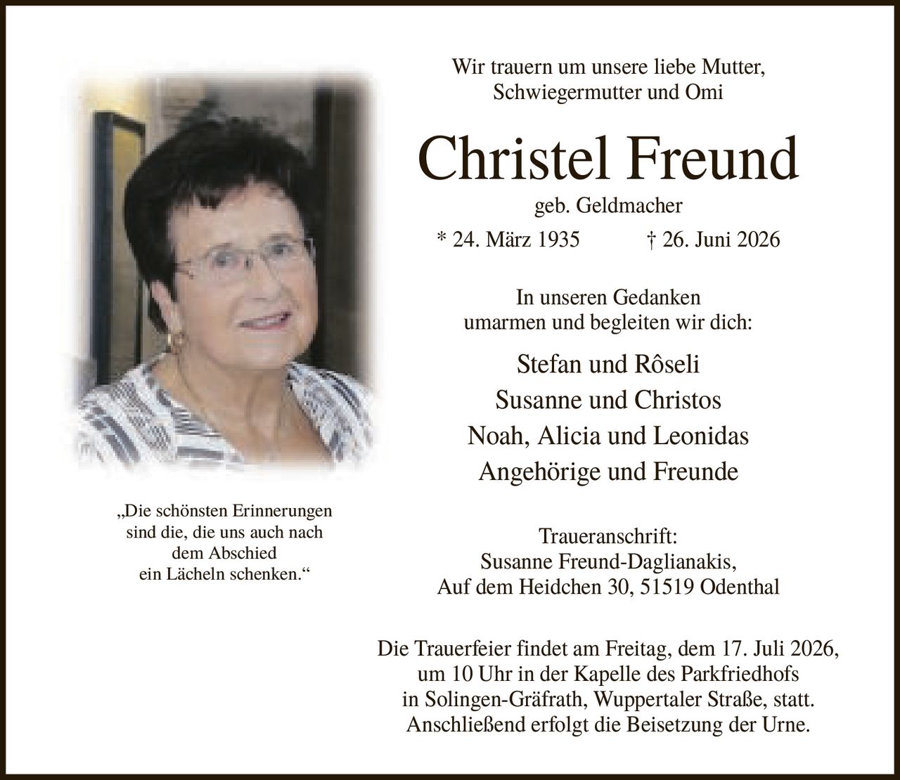 <p>Wir trauern um unsere liebe Mutter, Schwiegermutter und Omi</p>

<p><strong>Christel Freund</strong><br>geb. Geldmacher * 24. März 1935 † 26. Juni 2026</p>

<p>In unseren Gedanken umarmen und begleiten wir dich:</p>

<p>Stefan und Rôseli<br>Susanne und Christos<br>Noah, Alicia und Leonidas<br>Angehörige und Freunde</p>

<p><strong>Traueranschrift:</strong><br>Susanne Freund-Daglianakis, Auf dem Heidchen 30, 51519 Odenthal</p>

<p>Die Trauerfeier findet am Freitag, dem 17. Juli 2026, um 10 Uhr in der Kapelle des Parkfriedhofs in Solingen-Gräfrath, Wuppertaler Straße, statt. Anschließend erfolgt die Beisetzung der Urne.</p>

<p><i>„Die schönsten Erinnerungen sind die, die uns auch nach dem Abschied ein Lächeln schenken."</i></p>