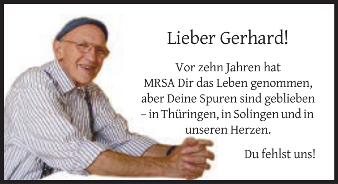 <p>Lieber Gerhard!<br />Vor zehn Jahren hat<br />MRSA Dir das Leben genommen,<br />aber Deine Spuren sind geblieben<br />– in Thüringen, in Solingen und in<br />unseren Herzen.<br />Du fehlst uns!</p>