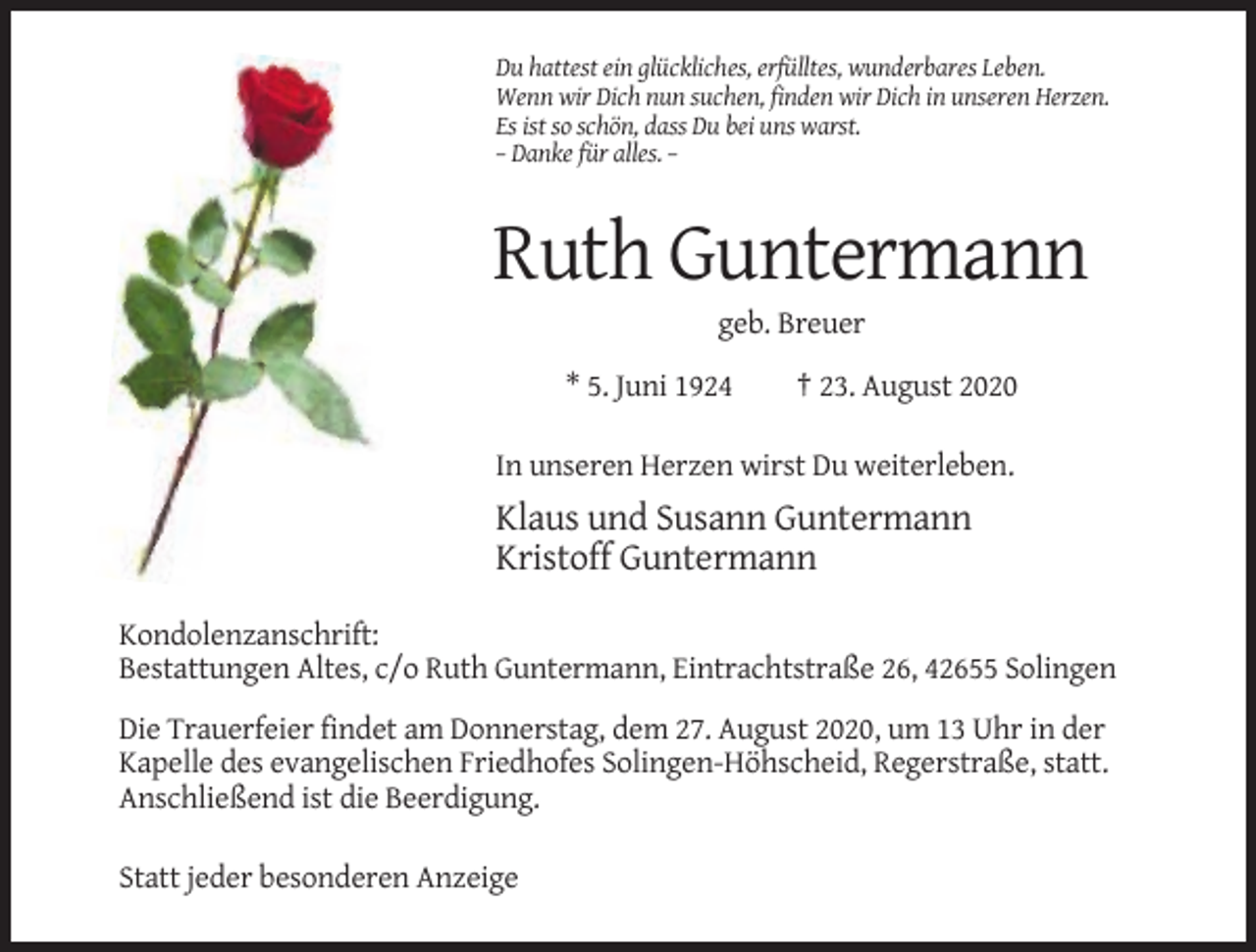 <p>Du hattest ein glückliches, erfülltes, wunderbares Leben.<br />Wenn wir Dich nun suchen, finden wir Dich in unseren Herzen.<br />Es ist so schön, dass Du bei uns warst.<br />– Danke für alles. –</p><p>Ruth Guntermann<br />geb. Breuer<br />* 5. Juni 1924</p><p>† 23. August 2020</p><p>In unseren Herzen wirst Du weiterleben.</p><p>Klaus und Susann Guntermann<br />Kristoff Guntermann<br />Kondolenzanschrift:<br />Bestattungen Altes, c/o Ruth Guntermann, Eintrachtstraße 26, 42655 Solingen<br />Die Trauerfeier findet am Donnerstag, dem 27. August 2020, um 13 Uhr in der<br />Kapelle des evangelischen Friedhofes Solingen-Höhscheid, Regerstraße, statt.<br />Anschließend ist die Beerdigung.<br />Statt jeder besonderen Anzeige</p>