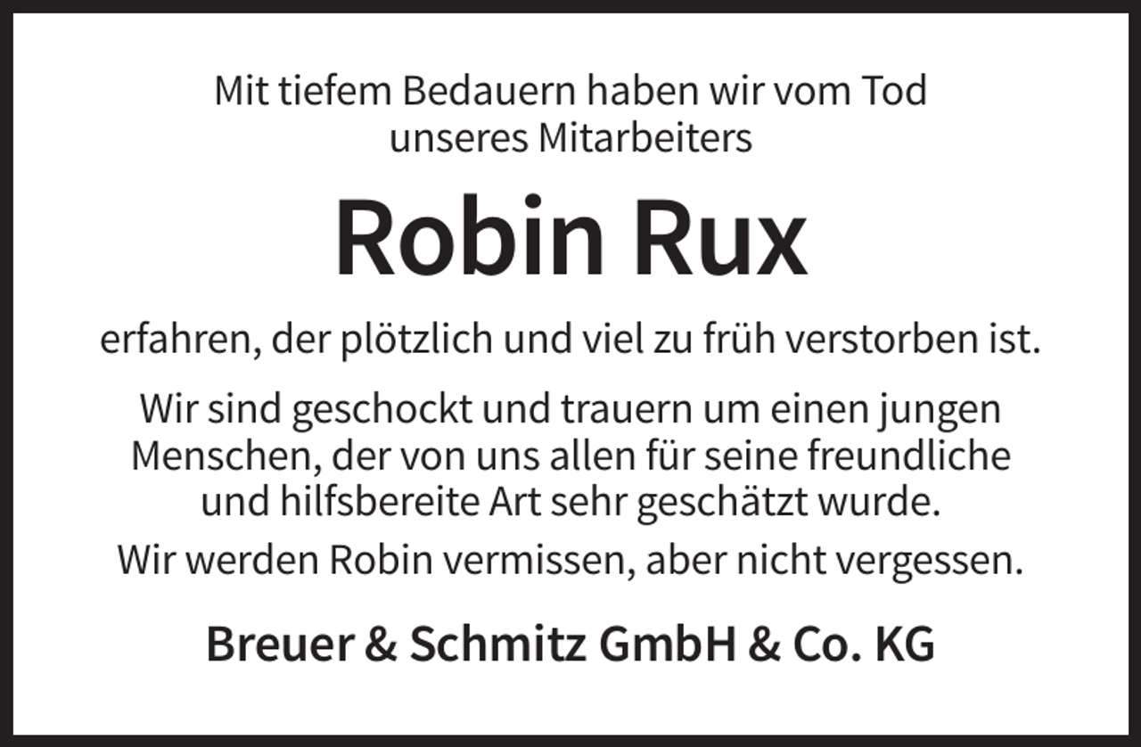 <p>Mit tiefem Bedauern haben wir vom Tod<br />unseres Mitarbeiters</p><p>Robin Rux<br />erfahren, der plötzlich und viel zu früh verstorben ist.<br />Wir sind geschockt und trauern um einen jungen<br />Menschen, der von uns allen für seine freundliche<br />und hilfsbereite Art sehr geschätzt wurde.<br />Wir werden Robin vermissen, aber nicht vergessen.</p><p>Breuer &amp; Schmitz GmbH &amp; Co. KG</p>