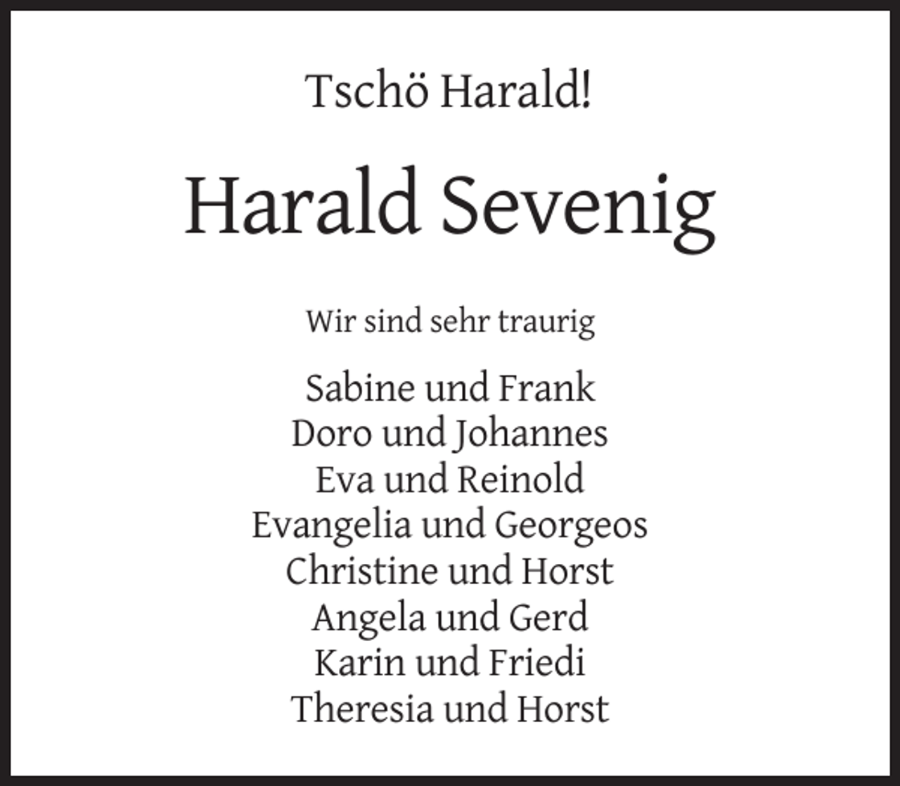 <p>Tschö Harald!</p><p>Harald Sevenig<br />Wir sind sehr traurig</p><p>Sabine und Frank<br />Doro und Johannes<br />Eva und Reinold<br />Evangelia und Georgeos<br />Christine und Horst<br />Angela und Gerd<br />Karin und Friedi<br />Theresia und Horst</p>