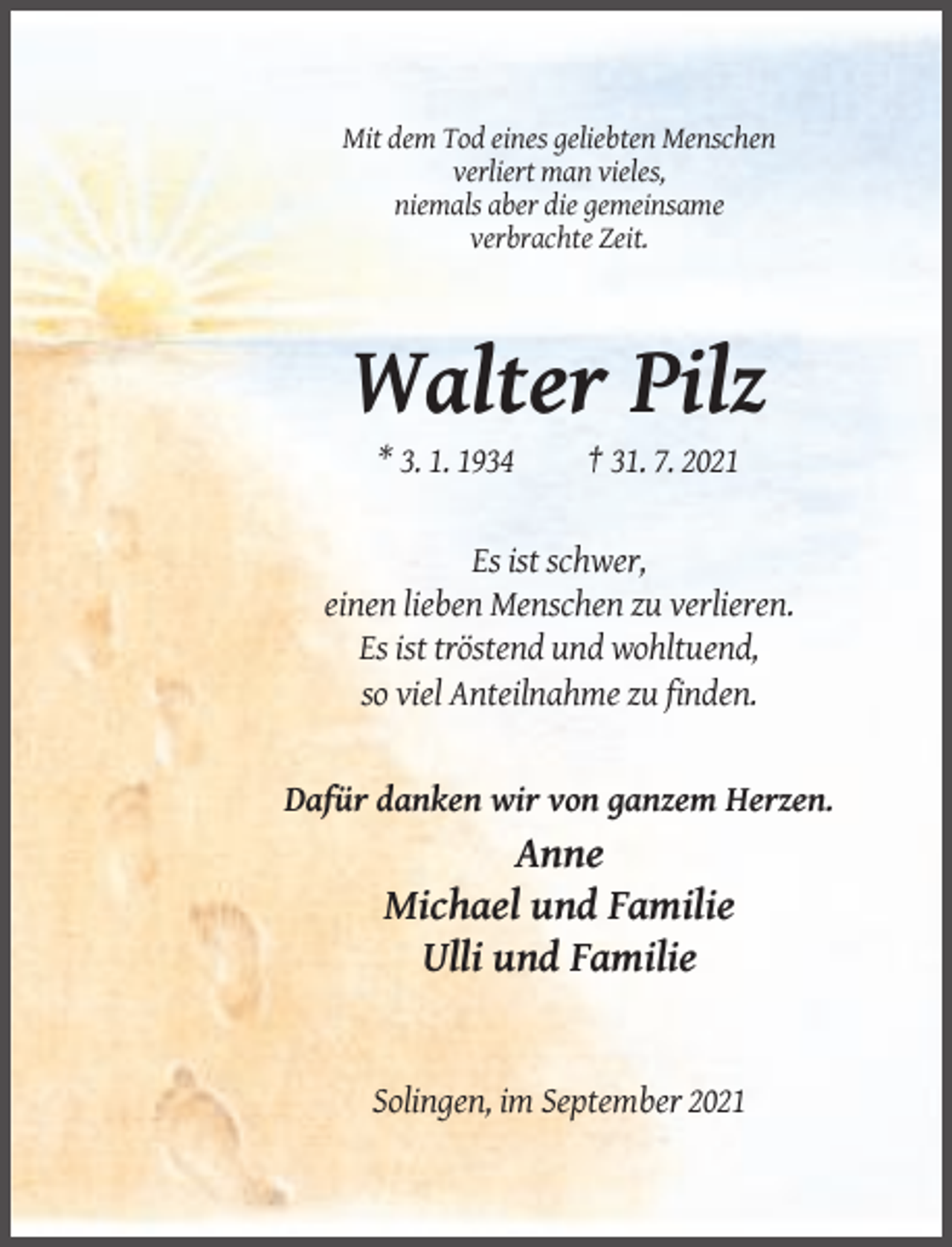 <p>Mit dem Tod eines geliebten Menschen<br />verliert man vieles,<br />niemals aber die gemeinsame<br />verbrachte Zeit.</p><p>Walter Pilz<br />* 3. 1. 1934</p><p>† 31. 7. 2021</p><p>Es ist schwer,<br />einen lieben Menschen zu verlieren.<br />Es ist tröstend und wohltuend,<br />so viel Anteilnahme zu finden.</p><p>Dafür danken wir von ganzem Herzen.</p><p>Anne<br />Michael und Familie<br />Ulli und Familie</p><p>Solingen, im September 2021</p>