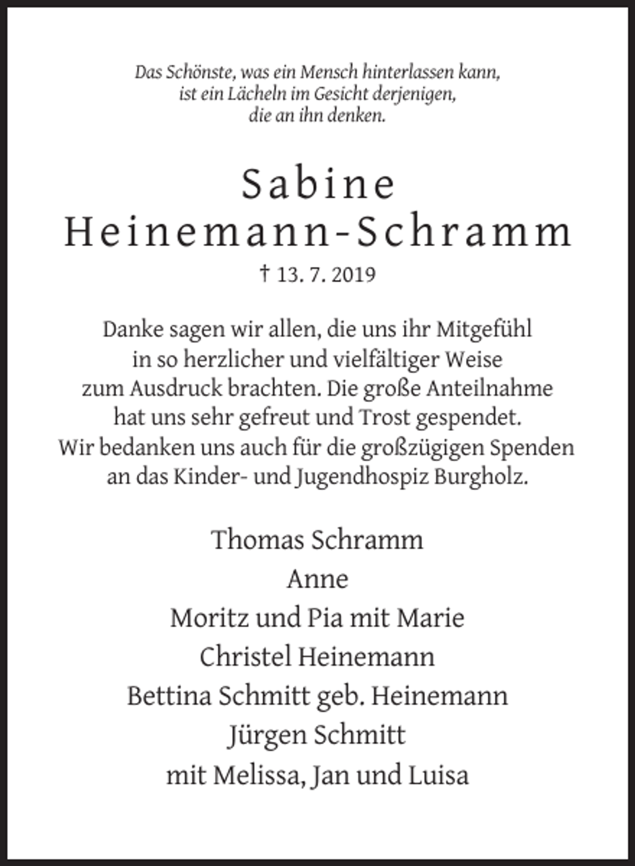 <p>Das Schönste, was ein Mensch hinterlassen kann,<br />ist ein Lächeln im Gesicht derjenigen,<br />die an ihn denken.</p><p>Sabine<br />Heinemann-Schramm<br />† 13. 7. 2019<br />Danke sagen wir allen, die uns ihr Mitgefühl<br />in so herzlicher und vielfältiger Weise<br />zum Ausdruck brachten. Die große Anteilnahme<br />hat uns sehr gefreut und Trost gespendet.<br />Wir bedanken uns auch für die großzügigen Spenden<br />an das Kinder- und Jugendhospiz Burgholz.</p><p>Thomas Schramm<br />Anne<br />Moritz und Pia mit Marie<br />Christel Heinemann<br />Bettina Schmitt geb. Heinemann<br />Jürgen Schmitt<br />mit Melissa, Jan und Luisa</p>