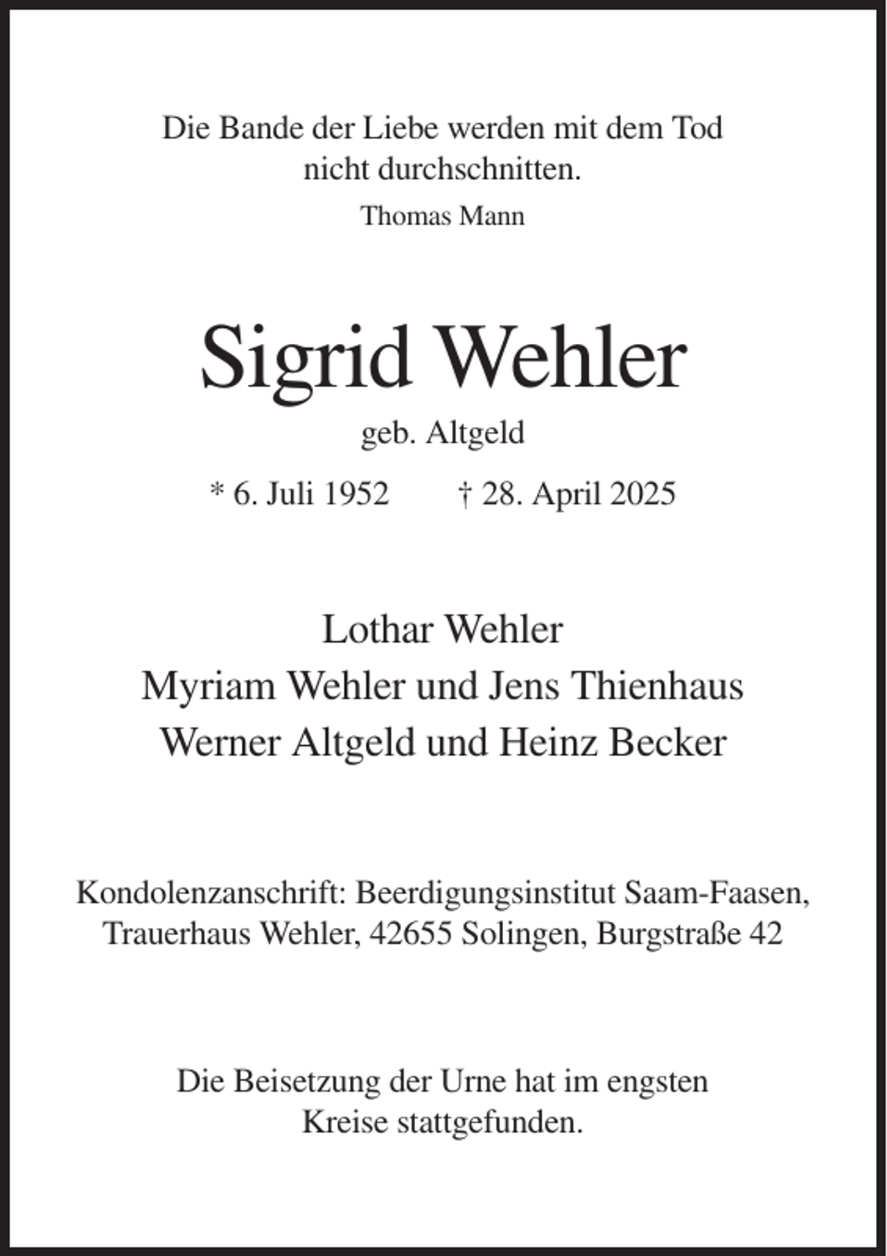 <p>Die Bande der Liebe werden mit dem Tod<br />nicht durchschnitten.<br />Thomas Mann</p><p>Sigrid Wehler<br />geb. Altgeld<br />* 6. Juli 1952</p><p>† 28. April 2025</p><p>Lothar Wehler<br />Myriam Wehler und Jens Thienhaus<br />Werner Altgeld und Heinz Becker</p><p>Kondolenzanschrift: Beerdigungsinstitut Saam-Faasen,<br />Trauerhaus Wehler, 42655 Solingen, Burgstraße 42</p><p>Die Beisetzung der Urne hat im engsten<br />Kreise stattgefunden.</p>