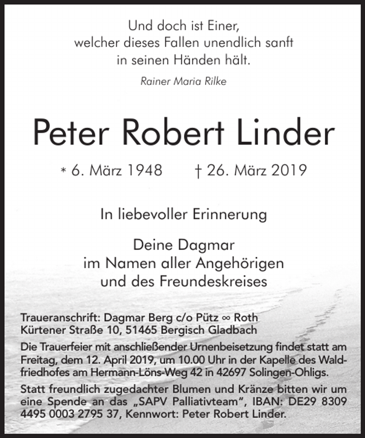 <p>Und doch ist Einer,<br />welcher dieses Fallen unendlich sanft<br />in seinen Händen hält.<br />Rainer Maria Rilke</p><p>Peter Robert Linder<br />* 6. März 1948</p><p>† 26. März 2019</p><p>In liebevoller Erinnerung<br />Deine Dagmar<br />im Namen aller Angehörigen<br />und des Freundeskreises<br />Traueranschrift: Dagmar Berg c/o Pütz ∞ Roth<br />Kürtener Straße 10, 51465 Bergisch Gladbach<br />Die Trauerfeier mit anschließender Urnenbeisetzung findet statt am<br />Freitag, dem 12. April 2019, um 10.00 Uhr in der Kapelle des Waldfriedhofes am Hermann-Löns-Weg 42 in 42697 Solingen-Ohligs.<br />Statt freundlich zugedachter Blumen und Kränze bitten wir um<br />eine Spende an das „SAPV Palliativteam“, IBAN: DE29 8309<br />4495 0003 2795 37, Kennwort: Peter Robert Linder.</p>