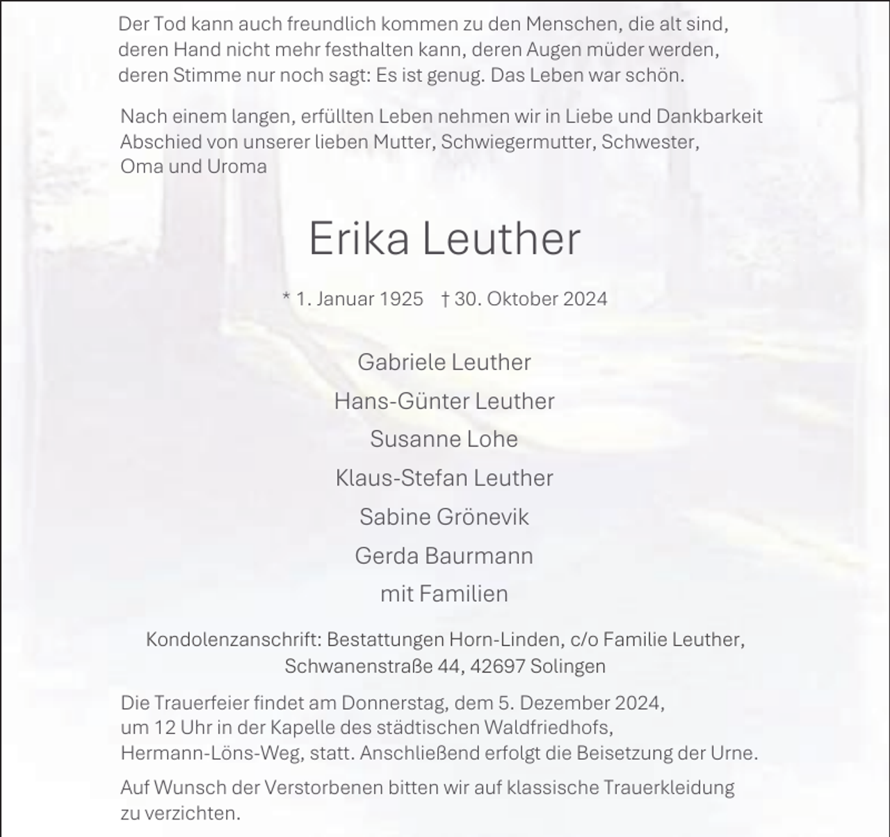 <p>Der Tod kann auch freundlich kommen zu den Menschen, die alt sind,<br />deren Hand nicht mehr festhalten kann, deren Augen müder werden,<br />deren Stimme nur noch sagt: Es ist genug. Das Leben war schön.<br />Nach einem langen, erfüllten Leben nehmen wir in Liebe und Dankbarkeit<br />Abschied von unserer lieben Mutter, Schwiegermutter, Schwester,<br />Oma und Uroma</p><p>Erika Leuther<br />* 1. Januar 1925 † 30. Oktober 2024</p><p>Gabriele Leuther<br />Hans-Günter Leuther<br />Susanne Lohe<br />Klaus-Stefan Leuther<br />Sabine Grönevik<br />Gerda Baurmann<br />mit Familien<br />Kondolenzanschrift: Bestattungen Horn-Linden, c/o Familie Leuther,<br />Schwanenstraße 44, 42697 Solingen<br />Die Trauerfeier findet am Donnerstag, dem 5. Dezember 2024,<br />um 12 Uhr in der Kapelle des städtischen Waldfriedhofs,<br />Hermann-Löns-Weg, statt. Anschließend erfolgt die Beisetzung der Urne.<br />Auf Wunsch der Verstorbenen bitten wir auf klassische Trauerkleidung<br />zu verzichten.</p>