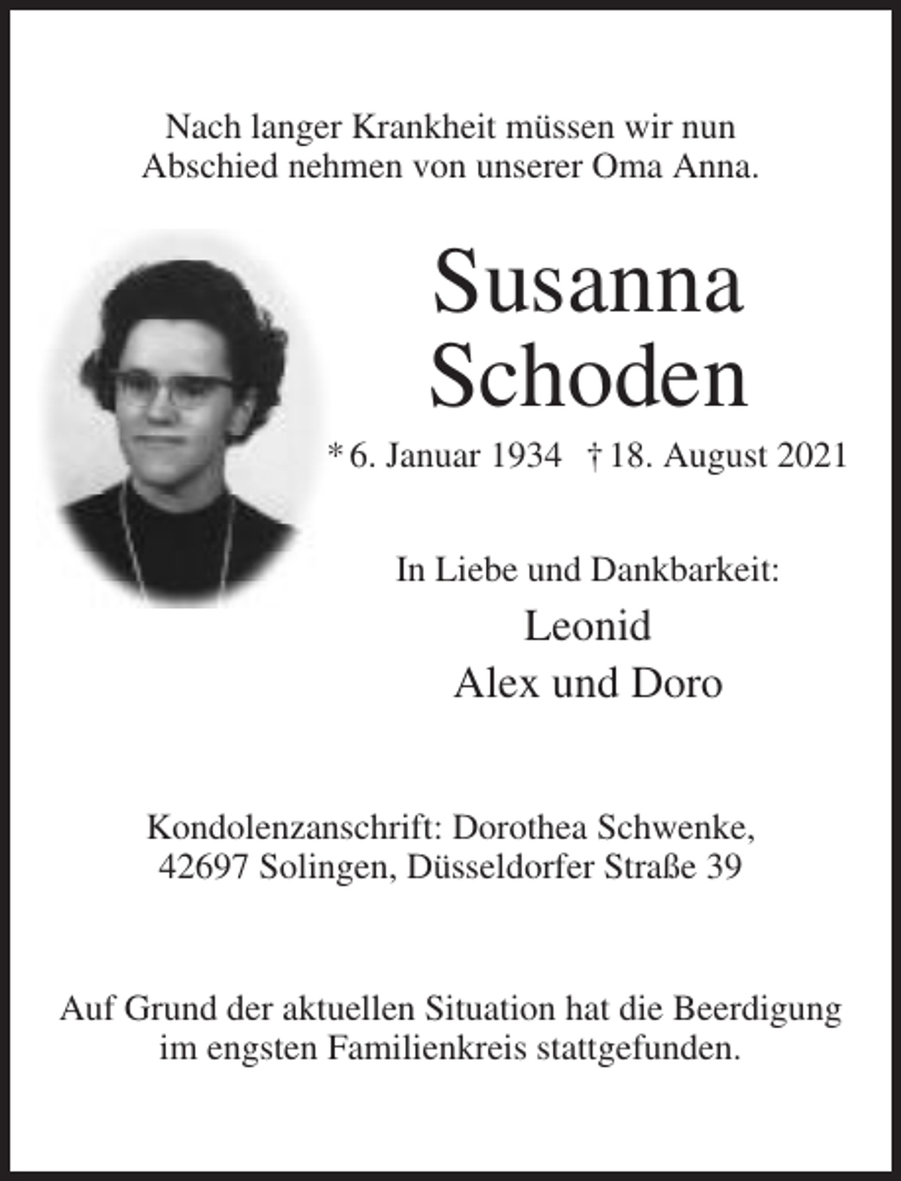 <p>Nach langer Krankheit müssen wir nun<br />Abschied nehmen von unserer Oma Anna.</p><p>Susanna<br />Schoden<br />* 6. Januar 1934 † 18. August 2021<br />In Liebe und Dankbarkeit:</p><p>Leonid<br />Alex und Doro<br />Kondolenzanschrift: Dorothea Schwenke,<br />42697 Solingen, Düsseldorfer Straße 39</p><p>Auf Grund der aktuellen Situation hat die Beerdigung<br />im engsten Familienkreis stattgefunden.</p>