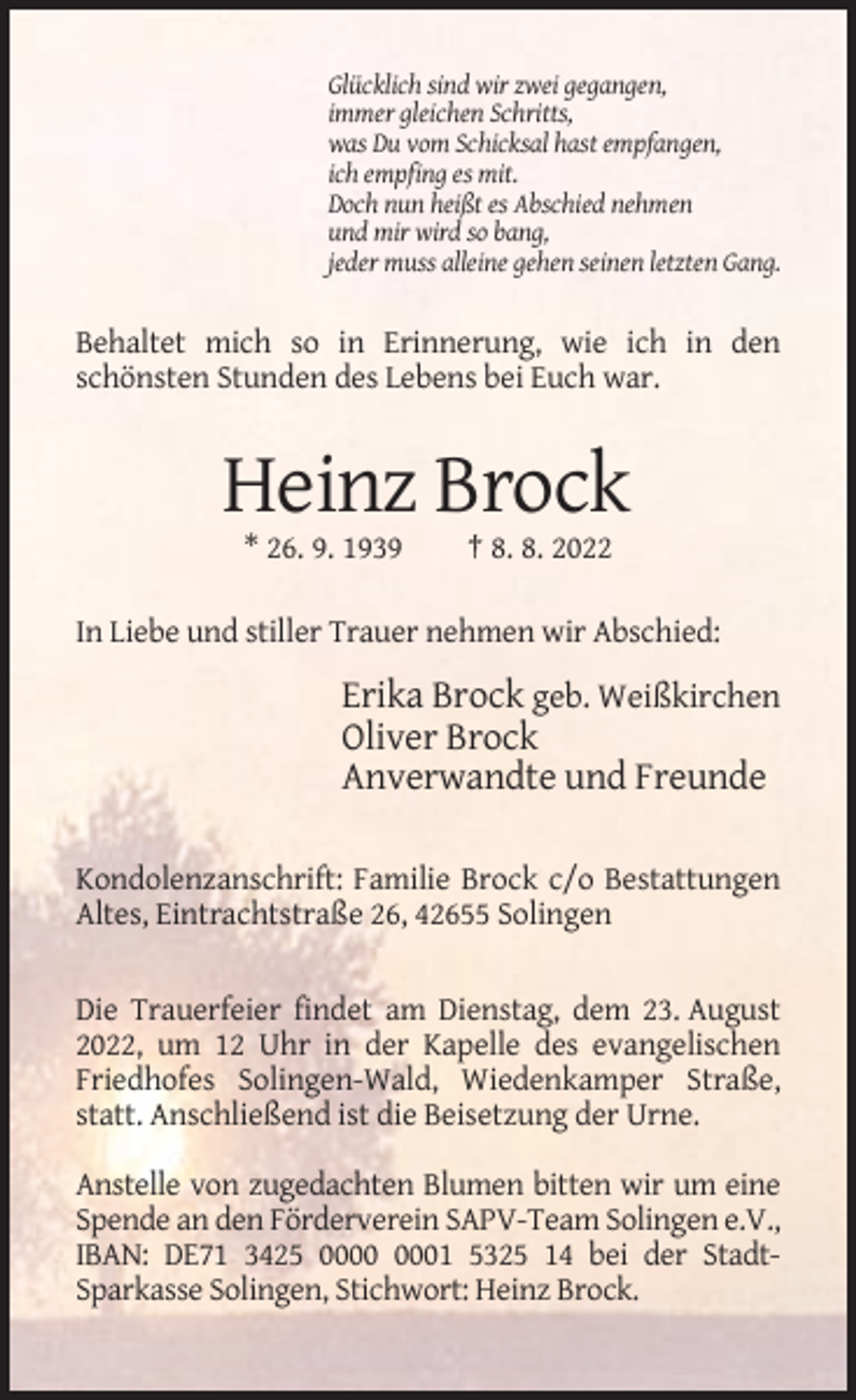 <p>Glücklich sind wir zwei gegangen,<br />immer gleichen Schritts,<br />was Du vom Schicksal hast empfangen,<br />ich empfing es mit.<br />Doch nun heißt es Abschied nehmen<br />und mir wird so bang,<br />jeder muss alleine gehen seinen letzten Gang.</p><p>Behaltet mich so in Erinnerung, wie ich in den<br />schönsten Stunden des Lebens bei Euch war.</p><p>Heinz Brock<br />* 26. 9. 1939</p><p>† 8. 8. 2022</p><p>In Liebe und stiller Trauer nehmen wir Abschied:</p><p>Erika Brock geb. Weißkirchen<br />Oliver Brock<br />Anverwandte und Freunde<br />Kondolenzanschrift: Familie Brock c/o Bestattungen<br />Altes, Eintrachtstraße 26, 42655 Solingen</p><p>Die Trauerfeier findet am Dienstag, dem 23. August<br />2022, um 12 Uhr in der Kapelle des evangelischen<br />Friedhofes Solingen-Wald, Wiedenkamper Straße,<br />statt. Anschließend ist die Beisetzung der Urne.<br />Anstelle von zugedachten Blumen bitten wir um eine<br />Spende an den Förderverein SAPV-Team Solingen e.V.,<br />IBAN: DE71 3425 01 5325 14 bei der StadtSparkasse Solingen, Stichwort: Heinz Brock.</p>