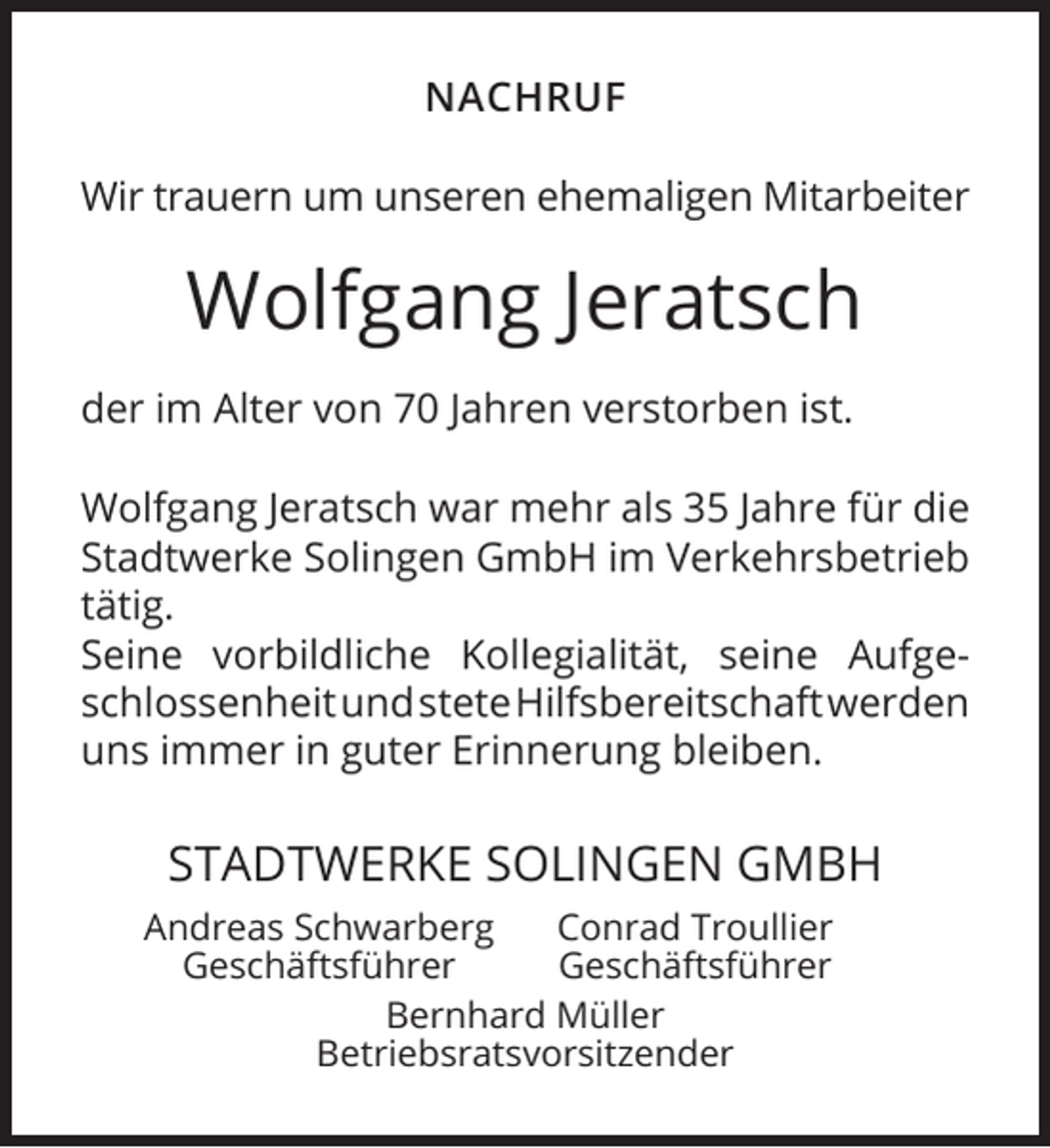 <p>NACHRUF<br />Wir trauern um unseren ehemaligen Mitarbeiter</p><p>Wolfgang Jeratsch<br />der im Alter von 70 Jahren verstorben ist.<br />Wolfgang Jeratsch war mehr als 35 Jahre für die<br />Stadtwerke Solingen GmbH im Verkehrsbetrieb<br />tätig.<br />Seine vorbildliche Kollegialität, seine AufgeschlossenheitundsteteHilfsbereitschaftwerden<br />uns immer in guter Erinnerung bleiben.</p><p>STADTWERKE SOLINGEN GMBH<br />Andreas Schwarberg<br />Conrad Troullier<br />Geschäftsführer<br />Geschäftsführer<br />Bernhard Müller<br />Betriebsratsvorsitzender</p>