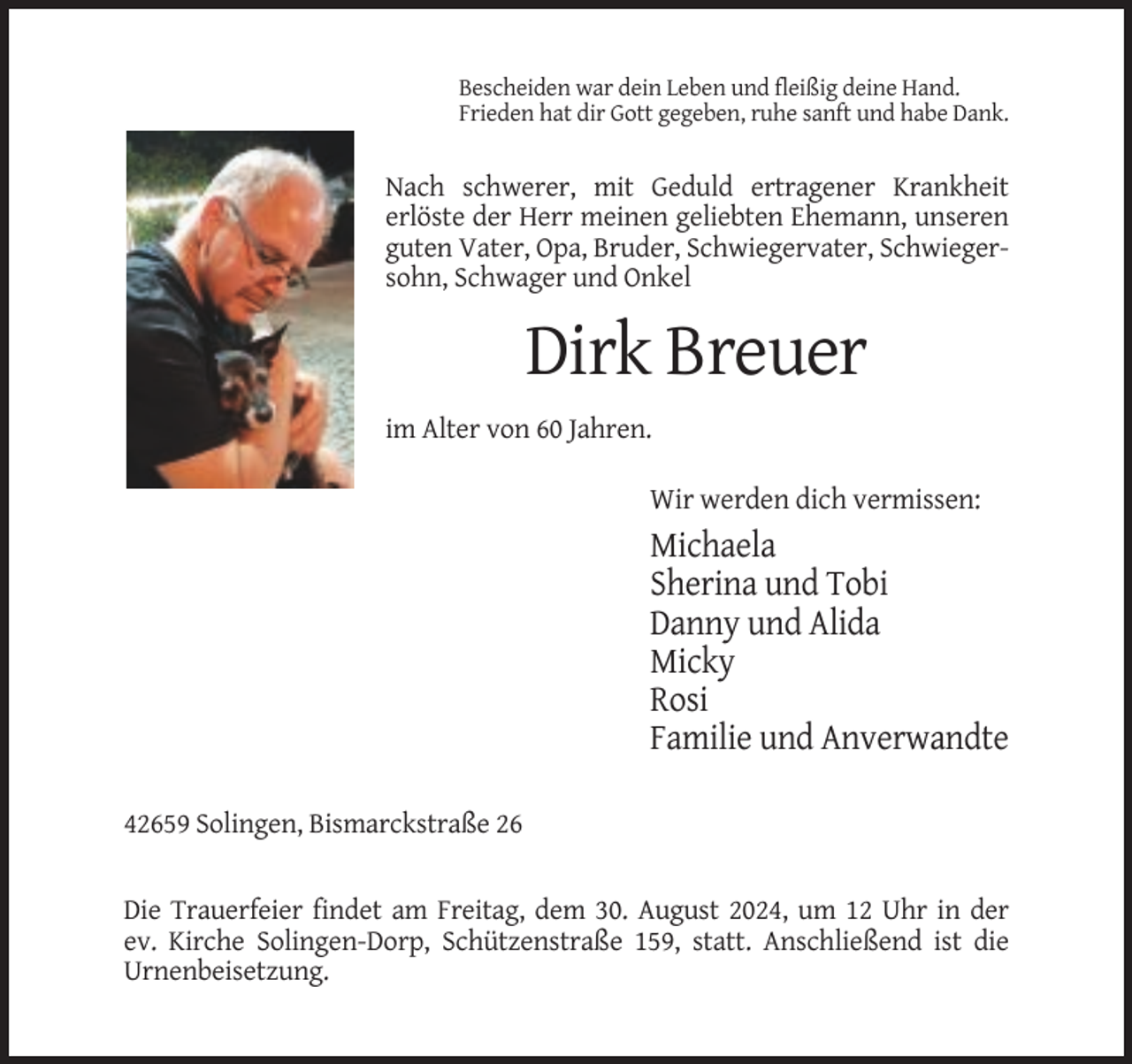 <p>Bescheiden war dein Leben und fleißig deine Hand.<br />Frieden hat dir Gott gegeben, ruhe sanft und habe Dank.</p><p>Nach schwerer, mit Geduld ertragener Krankheit<br />erlöste der Herr meinen geliebten Ehemann, unseren<br />guten Vater, Opa, Bruder, Schwiegervater, Schwiegersohn, Schwager und Onkel</p><p>Dirk Breuer<br />im Alter von 60 Jahren.</p><p>Wir werden dich vermissen:</p><p>Michaela<br />Sherina und Tobi<br />Danny und Alida<br />Micky<br />Rosi<br />Familie und Anverwandte<br />42659 Solingen, Bismarckstraße 26</p><p>Die Trauerfeier findet am Freitag, dem 30. August 2024, um 12 Uhr in der<br />ev. Kirche Solingen-Dorp, Schützenstraße 159, statt. Anschließend ist die<br />Urnenbeisetzung.</p>